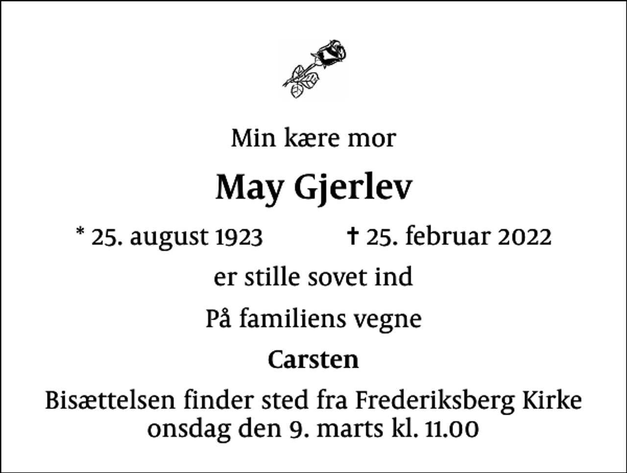 <p>Min kære mor<br />May Gjerlev<br />* 25. august 1923 ✝ 25. februar 2022<br />er stille sovet ind<br />På familiens vegne<br />Carsten<br />Bisættelsen finder sted fra Frederiksberg Kirke onsdag den 9. marts kl. 11.00</p>