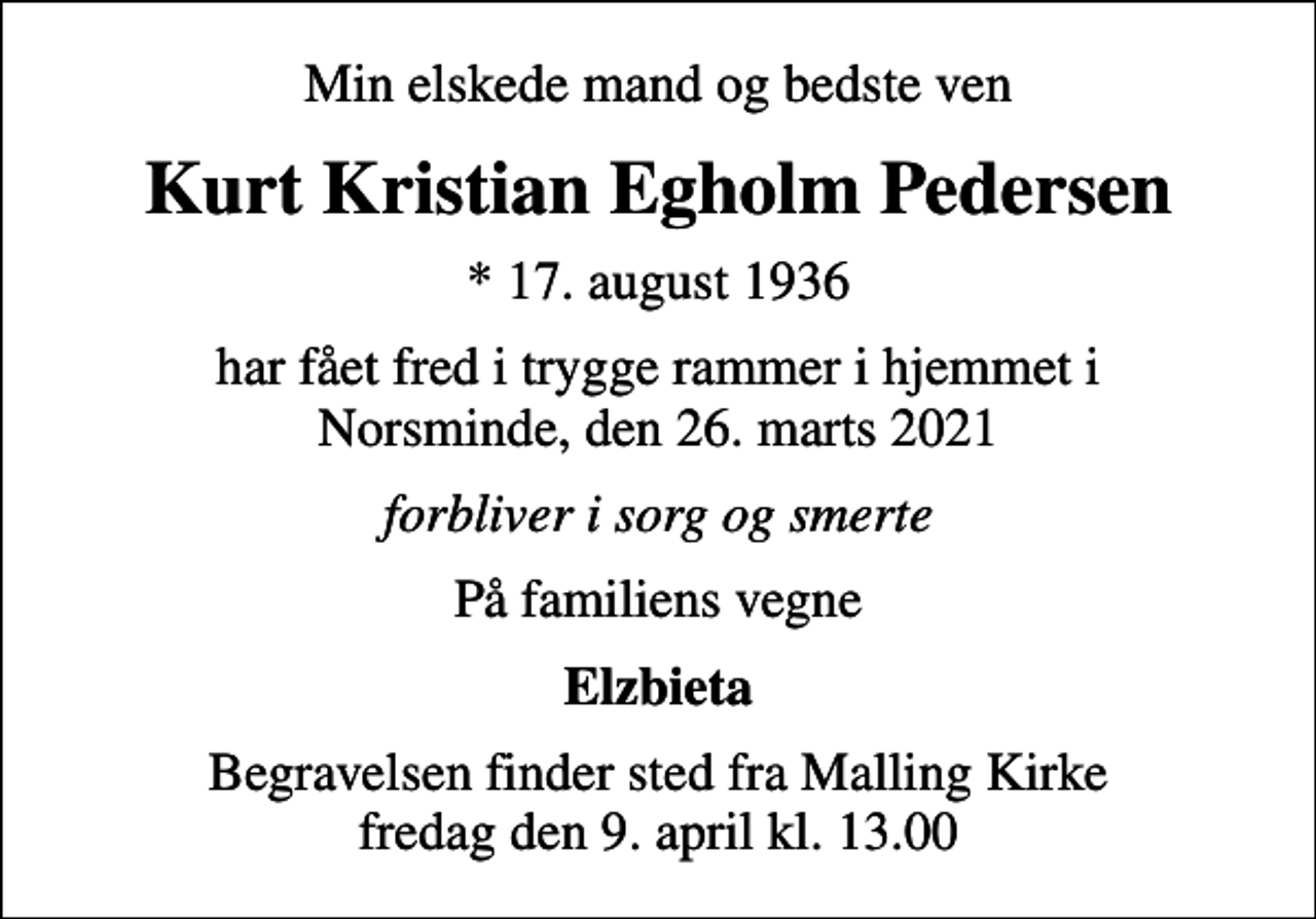 <p>Min elskede mand og bedste ven<br />Kurt Kristian Egholm Pedersen<br />* 17. august 1936<br />har fået fred i trygge rammer i hjemmet i Norsminde, den 26. marts 2021<br />forbliver i sorg og smerte<br />På familiens vegne<br />Elzbieta<br />Begravelsen finder sted fra Malling Kirke fredag den 9. april kl. 13.00</p>