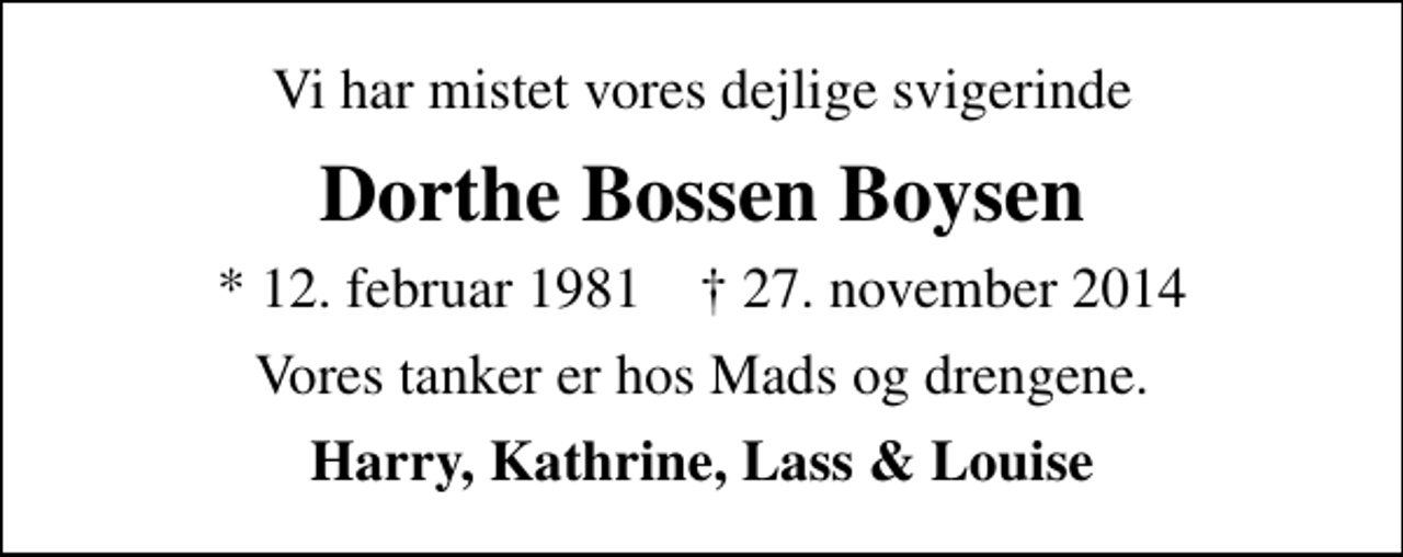 <p>Vi har mistet vores dejlige svigerinde<br />Dorthe Bossen Boysen<br />* 12. februar 1981 ✝ 27. november 2014<br />Vores tanker er hos Mads og drengene.<br />Harry, Kathrine, Lass &amp; Louise</p>