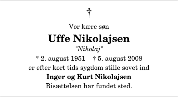 <p>Vor kære søn<br />Uffe Nikolajsen<br />&quot;Nikolaj&quot;<br />* 2. august 1951 ✝ 5. august 2008<br />er efter kort tids sygdom stille sovet ind<br />Inger og Kurt Nikolajsen<br />Bisættelsen har fundet sted.</p>