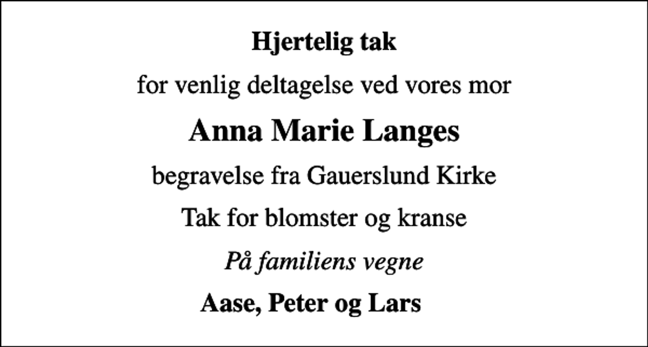 <p>Hjertelig tak<br />for venlig deltagelse ved vores mor<br />Anna Marie Langes<br />begravelse fra Gauerslund Kirke<br />Tak for blomster og kranse<br />På familiens vegne<br />Aase, Peter og Lars</p>