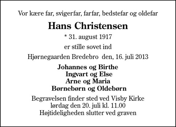 <p>Vor kære far, svigerfar, farfar, bedstefar og oldefar<br />Hans Christensen<br />* 31. august 1917<br />er stille sovet ind<br />Hjørnegaarden Bredebro den, 16. juli 2013<br />Johannes og Birthe Ingvart og Else Arne og Maria Børnebørn og Oldebørn<br />Begravelsen finder sted ved Visby Kirke lørdag den 20. juli kl. 11.00 Højtideligheden slutter ved graven</p>