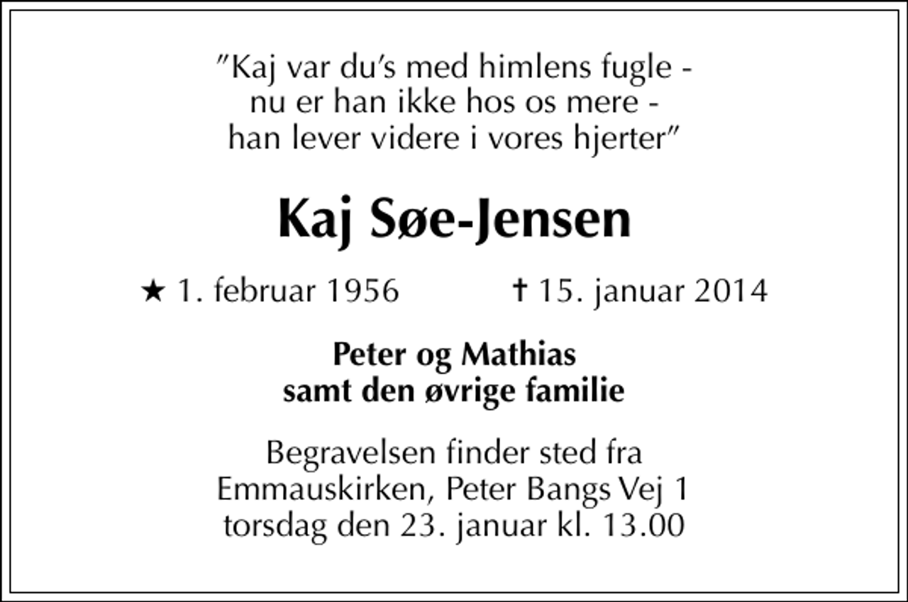 <p>Kaj var dus med himlens fugle - nu er han ikke hos os mere - han lever videre i vores hjerter<br />Kaj Søe-Jensen<br />* 1. februar 1956 ✝ 15. januar 2014<br />Peter og Mathias samt den øvrige familie<br />Begravelsen finder sted fra Emmauskirken, Peter Bangs Vej 1 torsdag den 23. januar kl. 13.00</p>