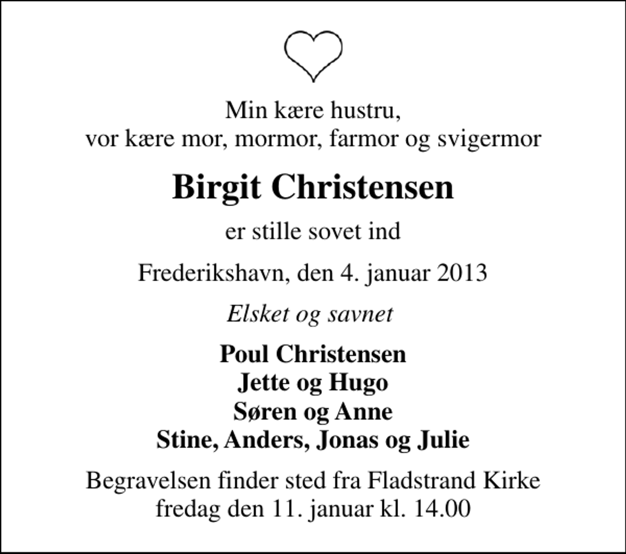 <p>Min kære hustru, vor kære mor, mormor, farmor og svigermor<br />Birgit Christensen<br />er stille sovet ind<br />Frederikshavn, den 4. januar 2013<br />Elsket og savnet<br />Poul Christensen Jette og Hugo Søren og Anne Stine, Anders, Jonas og Julie<br />Begravelsen finder sted fra Fladstrand Kirke fredag den 11. januar kl. 14.00</p>
