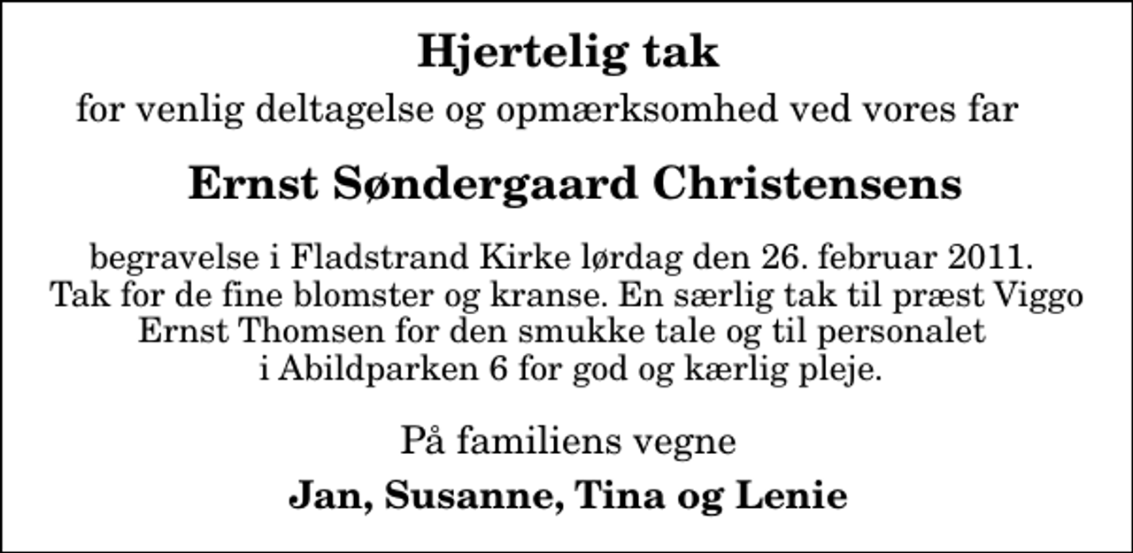 <p>Hjertelig tak<br />for venlig deltagelse og opmærksomhed ved vores far<br />Ernst Søndergaard Christensens<br />begravelse i Fladstrand Kirke lørdag den 26. februar 2011. Tak for de fine blomster og kranse. En særlig tak til præst Viggo Ernst Thomsen for den smukke tale og til personalet i Abildparken 6 for god og kærlig pleje.<br />På familiens vegne<br />Jan, Susanne, Tina og Lenie</p>