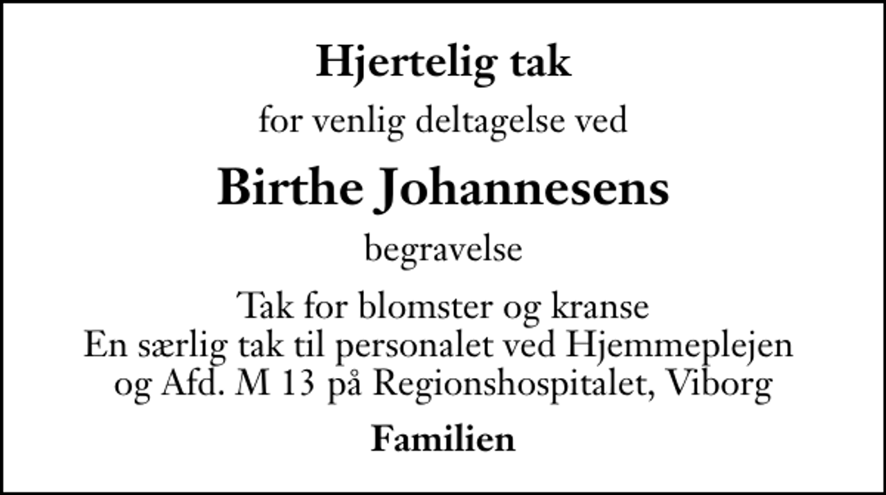 <p>Hjertelig tak<br />for venlig deltagelse ved<br />Birthe Johannesens<br />begravelse<br />Tak for blomster og kranse En særlig tak til personalet ved Hjemmeplejen og Afd. M 13 på Regionshospitalet, Viborg<br />Familien</p>