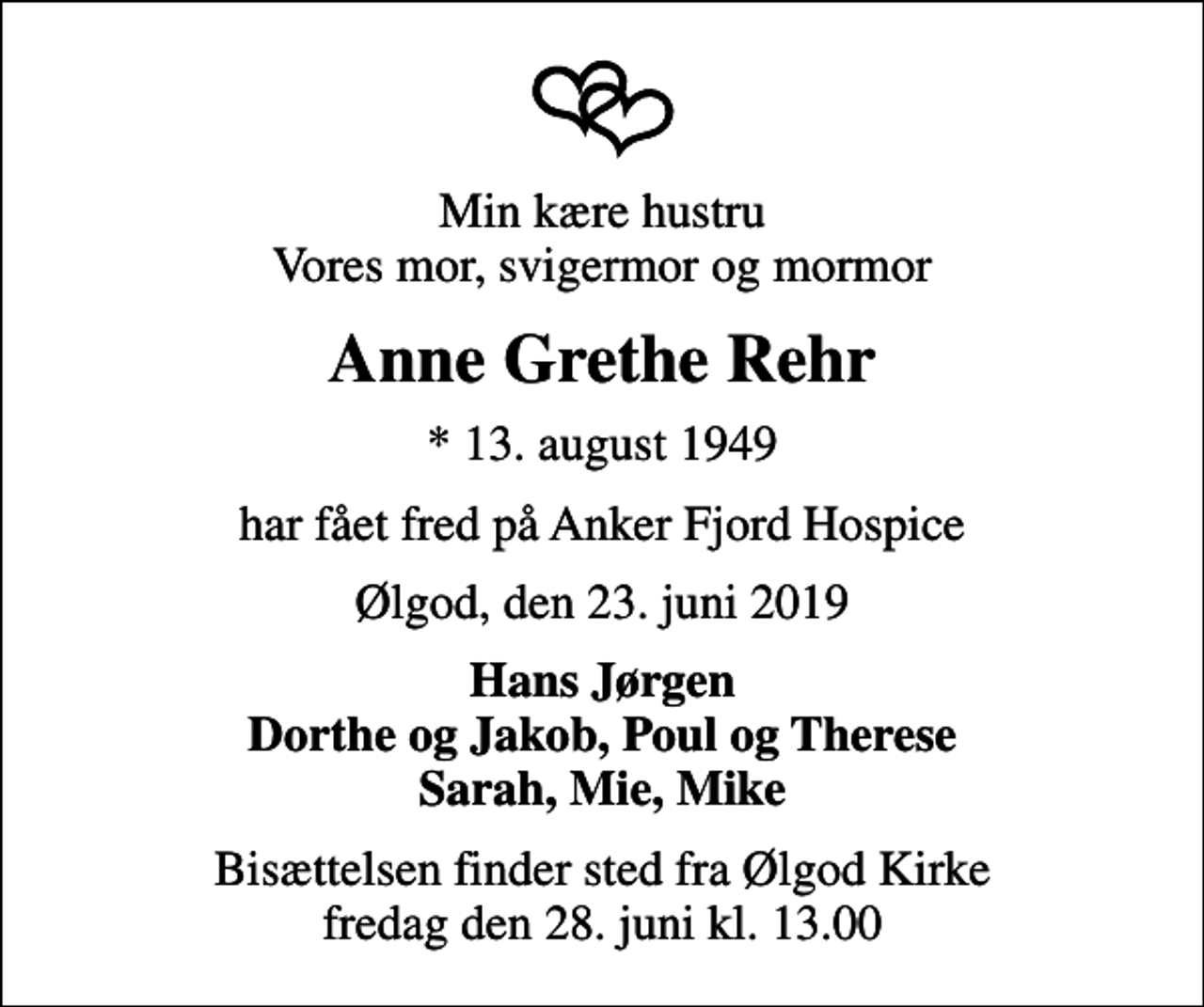 <p>Min kære hustru Vores mor, svigermor og mormor<br />Anne Grethe Rehr<br />* 13. august 1949<br />har fået fred på Anker Fjord Hospice<br />Ølgod, den 23. juni 2019<br />Hans Jørgen Dorthe og Jakob, Poul og Therese Sarah, Mie, Mike<br />Bisættelsen finder sted fra Ølgod Kirke fredag den 28. juni kl. 13.00</p>