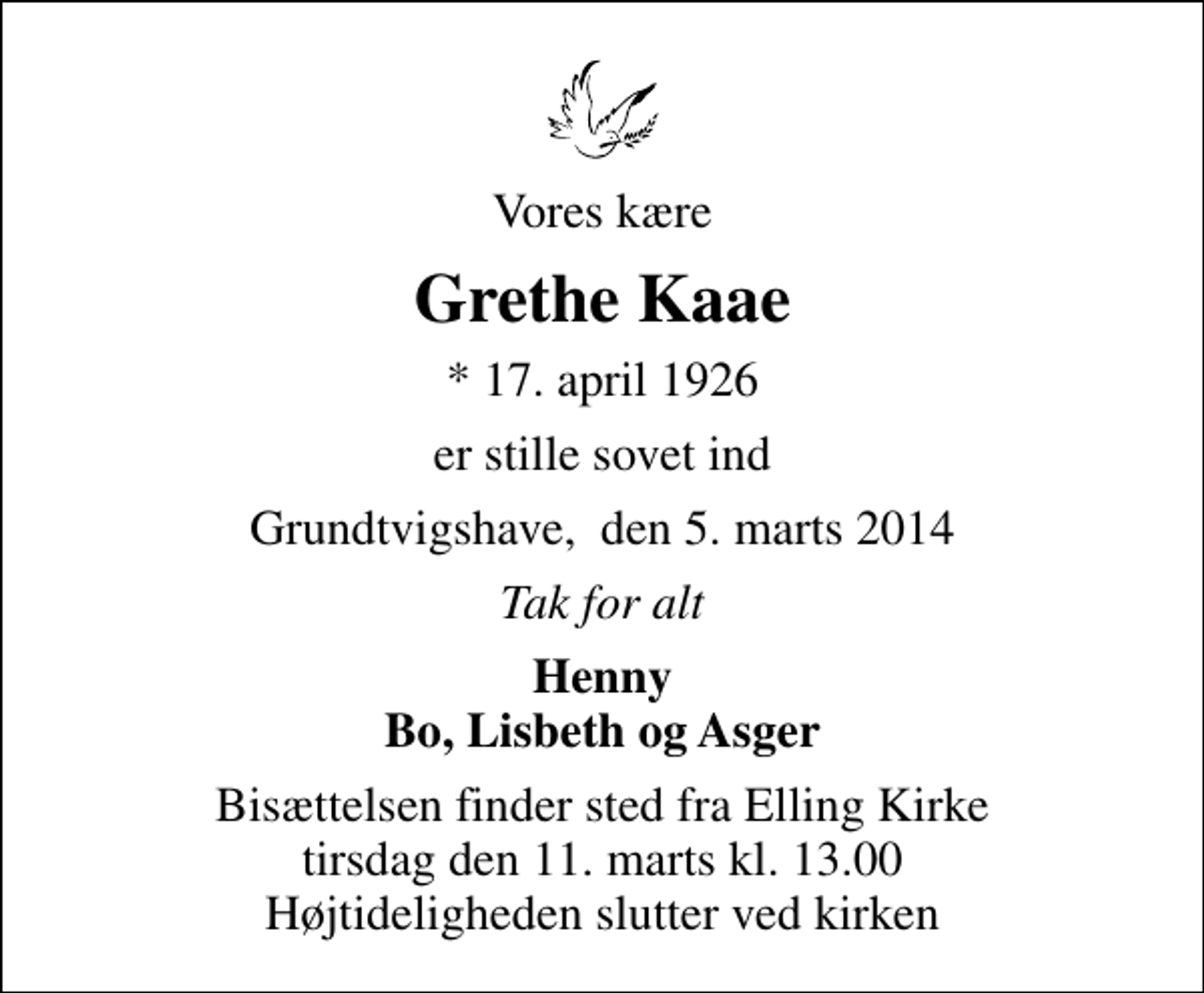 <p>Vores kære<br />Grethe Kaae<br />* 17. april 1926<br />er stille sovet ind<br />Grundtvigshave, den 5. marts 2014<br />Tak for alt<br />Henny Bo, Lisbeth og Asger<br />Bisættelsen finder sted fra Elling Kirke tirsdag den 11. marts kl. 13.00 Højtideligheden slutter ved kirken</p>