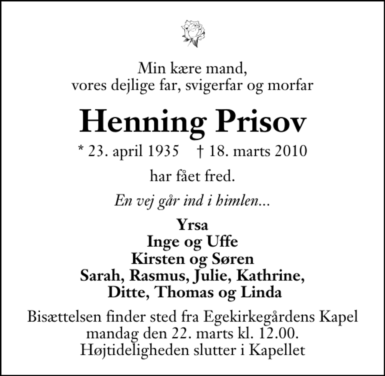 <p>Min kære mand, vores dejlige far, svigerfar og morfar<br />Henning Prisov<br />* 23. april 1935 ✝ 18. marts 2010<br />har fået fred.<br />En vej går ind i himlen...<br />Yrsa Inge og Uffe Kirsten og Søren Sarah, Rasmus, Julie, Kathrine, Ditte, Thomas og Linda<br />Bisættelsen finder sted fra Egekirkegårdens Kapel mandag den 22. marts kl. 12.00 Højtideligheden slutter i Kapellet</p>