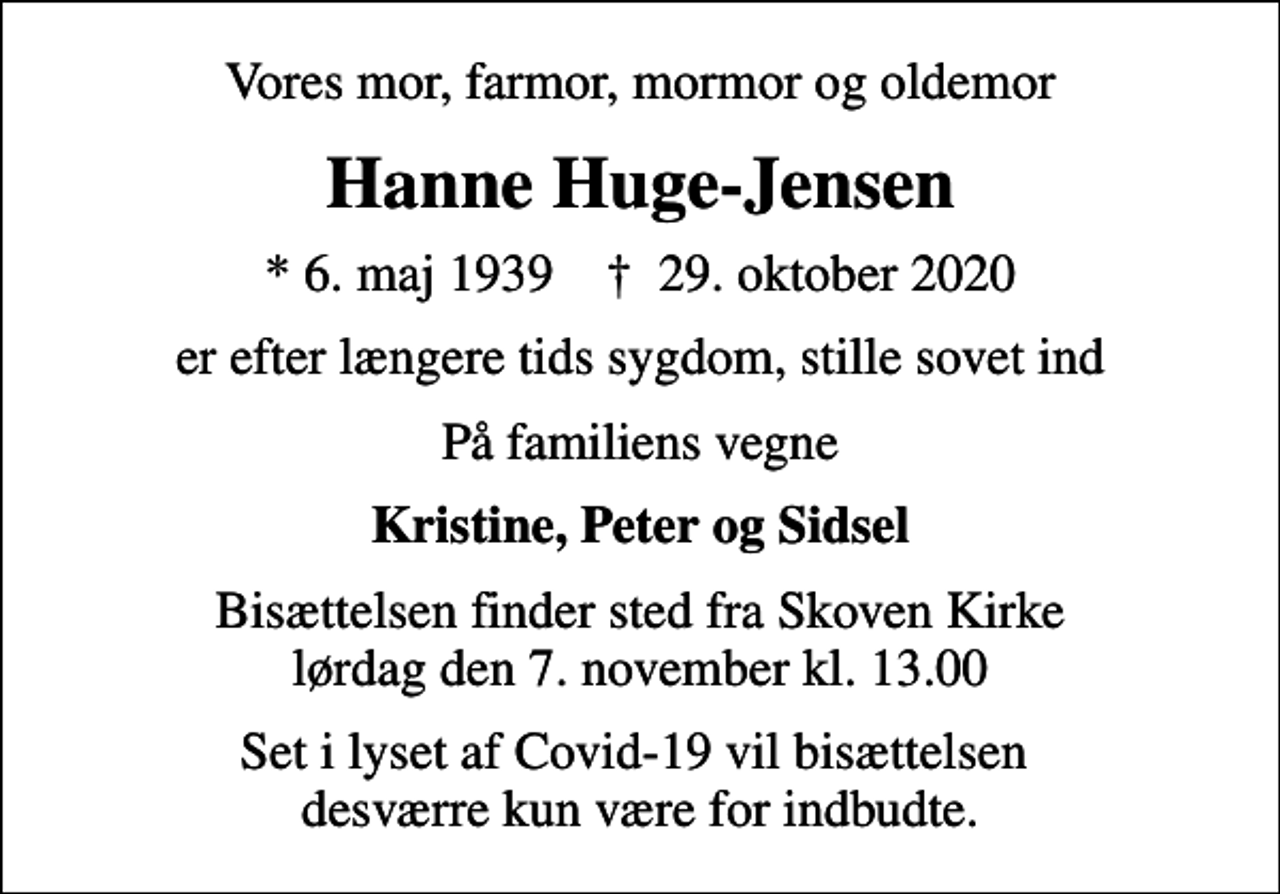 <p>Vores mor, farmor, mormor og oldemor<br />Hanne Huge-Jensen<br />* 6. maj 1939 ✝ 29. oktober 2020<br />er efter længere tids sygdom, stille sovet ind<br />På familiens vegne<br />Kristine, Peter og Sidsel<br />Bisættelsen finder sted fra Skoven Kirke lørdag den 7. november kl. 13.00<br />Set i lyset af Covid-19 vil bisættelsen desværre kun være for indbudte.</p>