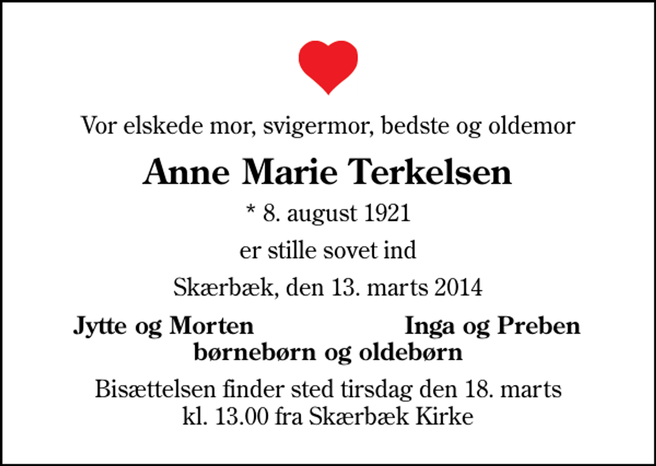 <p>Vor elskede mor, svigermor, bedste og oldemor<br />Anne Marie Terkelsen<br />* 8. august 1921<br />er stille sovet ind<br />Skærbæk, den 13. marts 2014<br />Jytte og Morten<br />Inga og Preben<br />Bisættelsen finder sted tirsdag den 18. marts kl. 13.00 fra Skærbæk Kirke</p>
