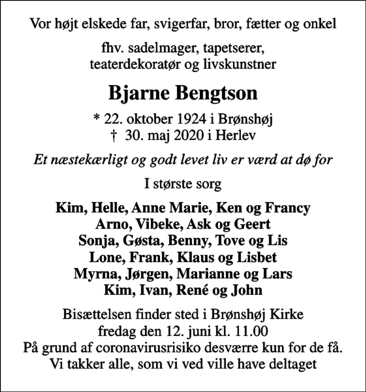 <p>Vor højt elskede far, svigerfar, bror, fætter og onkel<br />fhv. sadelmager, tapetserer, teaterdekoratør og livskunstner<br />Bjarne Bengtson<br />* 22. oktober 1924 i Brønshøj<br />✝ 30. maj 2020 i Herlev<br />Et næstekærligt og godt levet liv er værd at dø for<br />I største sorg<br />Kim, Helle, Anne Marie, Ken og Francy Arno, Vibeke, Ask og Geert Sonja, Gøsta, Benny, Tove og Lis Lone, Frank, Klaus og Lisbet Myrna, Jørgen, Marianne og Lars Kim, Ivan, René og John<br />Bisættelsen finder sted i Brønshøj Kirke fredag den 12. juni kl. 11.00 På grund af coronavirusrisiko desværre kun for de få. Vi takker alle, som vi ved ville have deltaget</p>