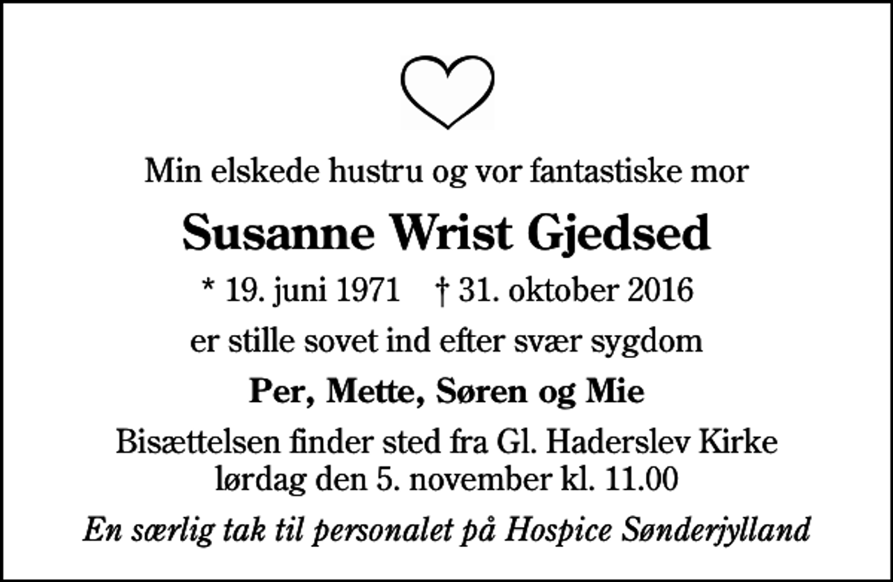 <p>Min elskede hustru og vor fantastiske mor<br />Susanne Wrist Gjedsed<br />* 19. juni 1971 ✝ 31. oktober 2016<br />er stille sovet ind efter svær sygdom<br />Per, Mette, Søren og Mie<br />Bisættelsen finder sted fra Gl. Haderslev Kirke lørdag den 5. november kl. 11.00<br />En særlig tak til personalet på Hospice Sønderjylland</p>