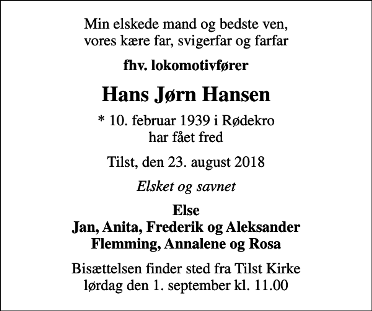 <p>Min elskede mand og bedste ven, vores kære far, svigerfar og farfar<br />fhv. lokomotivfører<br />Hans Jørn Hansen<br />* 10. februar 1939 i Rødekro har fået fred<br />Tilst, den 23. august 2018<br />Elsket og savnet<br />Else Jan, Anita, Frederik og Aleksander Flemming, Annalene og Rosa<br />Bisættelsen finder sted fra Tilst Kirke lørdag den 1. september kl. 11.00</p>