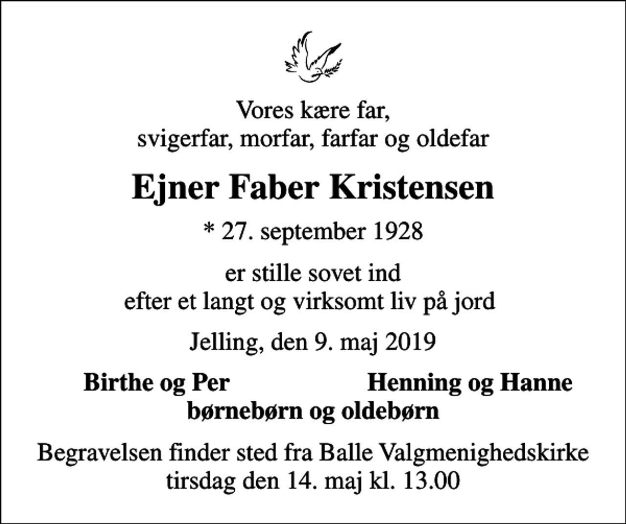 <p>Vores kære far, svigerfar, morfar, farfar og oldefar<br />Ejner Faber Kristensen<br />* 27. september 1928<br />er stille sovet ind efter et langt og virksomt liv på jord<br />Jelling, den 9. maj 2019<br />Birthe og Per<br />Henning og Hanne<br />Begravelsen finder sted fra Balle Valgmenighedskirke tirsdag den 14. maj kl. 13.00</p>