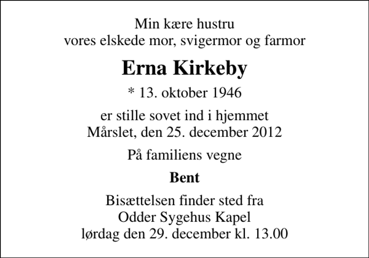 <p>Min kære hustru vores elskede mor, svigermor og farmor<br />Erna Kirkeby<br />* 13. oktober 1946<br />er stille sovet ind i hjemmet Mårslet, den 25. december 2012<br />På familiens vegne<br />Bent<br />Bisættelsen finder sted fra Odder Sygehus Kapel lørdag den 29. december kl. 13.00</p>