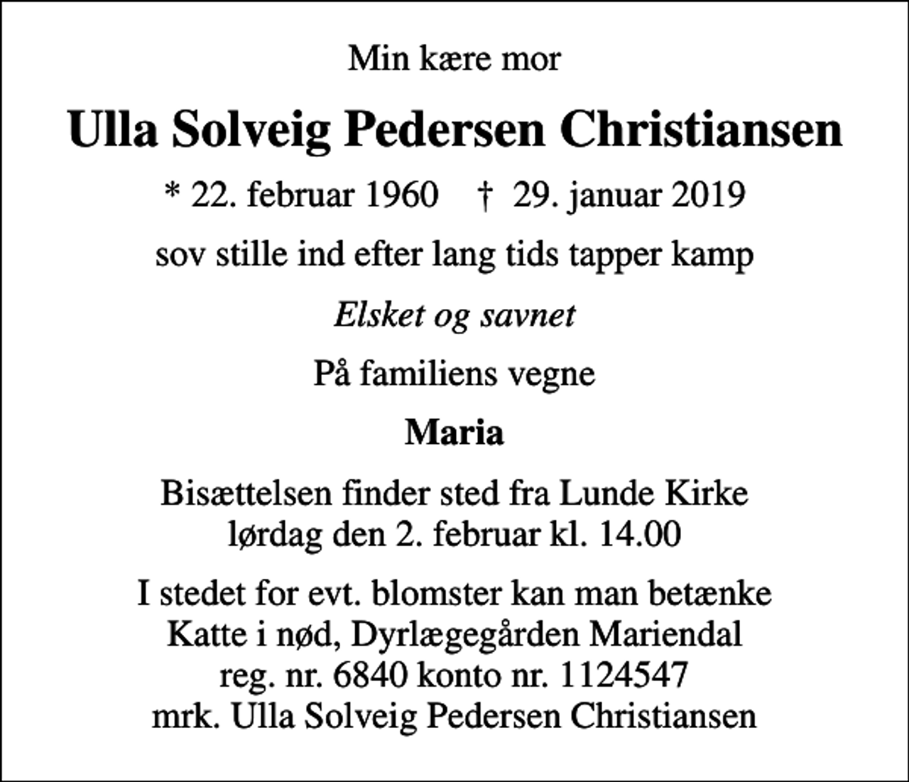 <p>Min kære mor<br />Ulla Solveig Pedersen Christiansen<br />* 22. februar 1960 ✝ 29. januar 2019<br />sov stille ind efter lang tids tapper kamp<br />Elsket og savnet<br />På familiens vegne<br />Maria<br />Bisættelsen finder sted fra Lunde Kirke lørdag den 2. februar kl. 14.00<br />I stedet for evt. blomster kan man betænke Katte i nød, Dyrlægegården Mariendal reg. nr. 6840 konto nr. 1124547 mrk. Ulla Solveig Pedersen Christiansen</p>