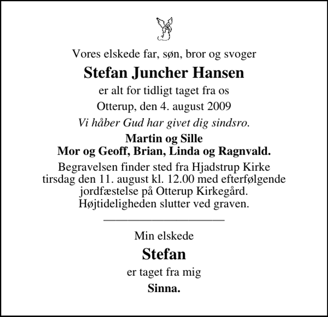 <p>Vores elskede far, søn, bror og svoger<br />Stefan Juncher Hansen<br />er alt for tidligt taget fra os<br />Otterup, den 4. august 2009<br />Vi håber Gud har givet dig sindsro.<br />Martin og Sille Mor og Geoff, Brian, Linda og Ragnvald.<br />Begravelsen finder sted fra Hjadstrup Kirke tirsdag den 11. august kl. 12.00 med efterfølgende jordfæstelse på Otterup Kirkegård. Højtideligheden slutter ved graven.<br />Min elskede<br />Stefan<br />er taget fra mig<br />Sinna.</p>