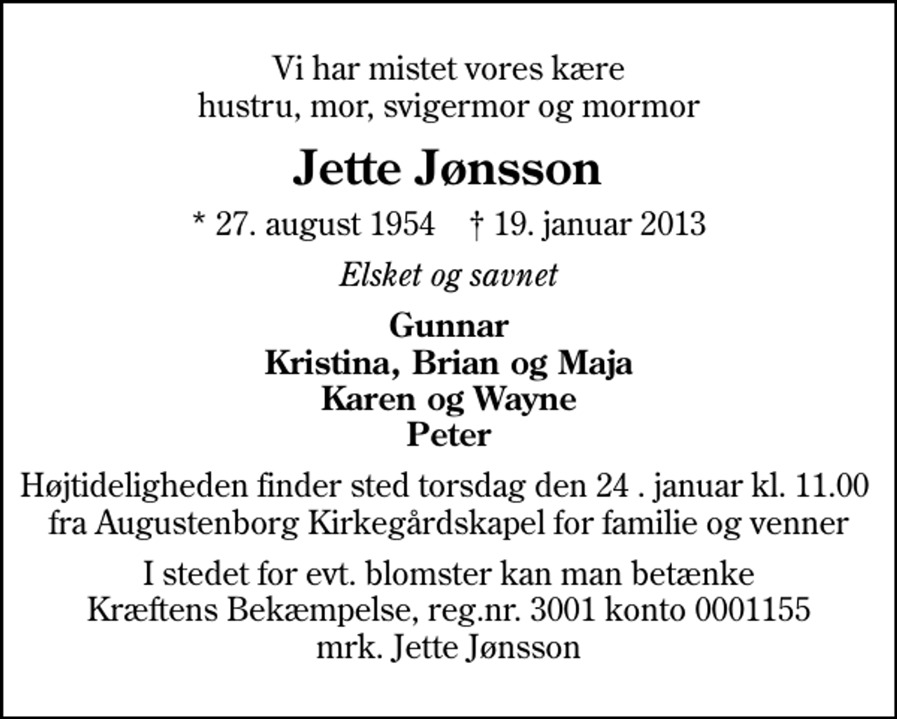 <p>Vi har mistet vores kære hustru, mor, svigermor og mormor<br />Jette Jønsson<br />* 27. august 1954 ✝ 19. januar 2013<br />Elsket og savnet<br />Gunnar Kristina, Brian og Maja Karen og Wayne Peter<br />Højtideligheden finder sted torsdag den 24 . januar kl. 11.00 fra Augustenborg Kirkegårdskapel for familie og venner<br />I stedet for evt. blomster kan man betænke<br />Kræftens Bekæmpelse reg.4183konto0001155mrk. Jette<br />Jønsson</p>