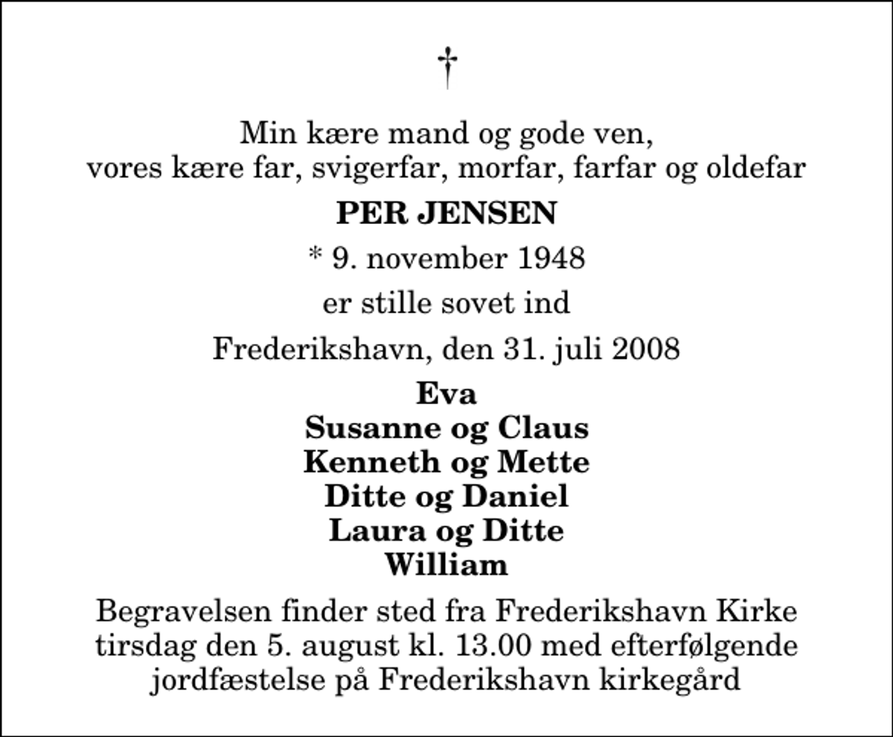 <p>Min kære mand og gode ven, vores kære far, svigerfar, morfar, farfar og oldefar<br />Per Jensen<br />* 9. november 1948<br />er stille sovet ind<br />Frederikshavn, den 31. juli 2008<br />Eva Susanne og Claus Kenneth og Mette Ditte og Daniel Laura og Ditte William<br />Begravelsen finder sted fra Frederikshavn Kirke tirsdag den 5. august kl. 13.00 med efterfølgende jordfæstelse på Frederikshavn kirkegård</p>
