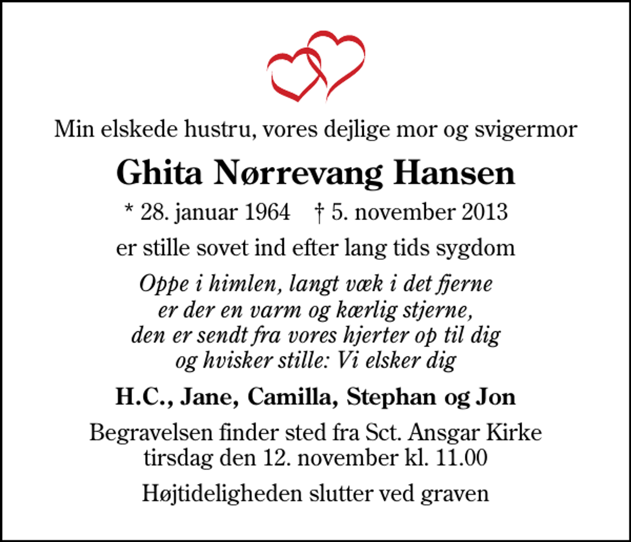 <p>Min elskede hustru, vores dejlige mor og svigermor<br />Ghita Nørrevang Hansen<br />* 28. januar 1964 ✝ 5. november 2013<br />er stille sovet ind efter lang tids sygdom<br />Oppe i himlen, langt væk i det fjerne er der en varm og kærlig stjerne, den er sendt fra vores hjerter op til dig og hvisker stille: Vi elsker dig<br />H.C., Jane, Camilla, Stephan og Jon<br />Begravelsen finder sted fra Sankt Ansgar Kirke tirsdag den 12. november kl. 11.00<br />Højtideligheden slutter ved graven</p>