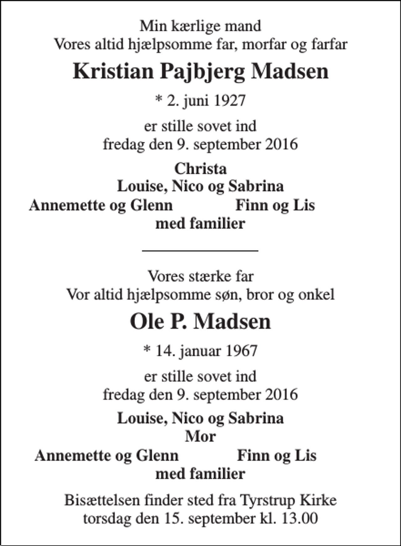 <p>Min kærlige mand Vores altid hjælpsomme far, morfar og farfar<br />Kristian Pajbjerg Madsen<br />* 2. juni 1927<br />er stille sovet ind fredag den 9. september 2016<br />Christa Louise, Nico og Sabrina<br />Annemette og Glenn<br />Finn og Lis<br />med familier<br />Vores stærke far Vores altid hjælpsomme søn, bror og onkel<br />Ole P. Madsen<br />* 14. januar 1967<br />er stille sovet ind fredag den 9. september 2016<br />Louise, Nico og Sabrina Mor<br />Annemette og Glenn<br />Finn og Lis<br />med familier<br />Bisættelsen finder sted fra Tyrstrup Kirke torsdag den 15. september kl. 13.00</p>