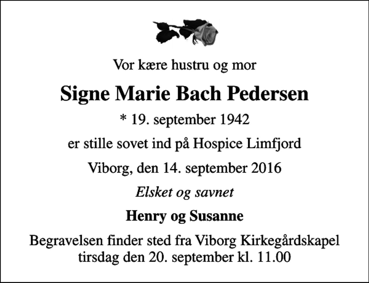 <p>Vor kære hustru og mor<br />Signe Marie Bach Pedersen<br />* 19. september 1942<br />er stille sovet ind på Hospice Limfjord<br />Viborg, den 14. september 2016<br />Elsket og savnet<br />Henry og Susanne<br />Begravelsen finder sted fra Viborg Kirkegårdskapel tirsdag den 20. september kl. 11.00</p>