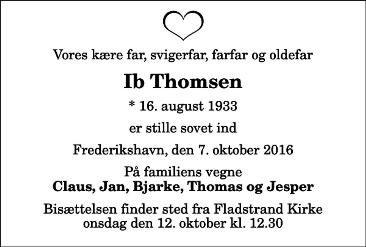 <p>Vores kære far, svigerfar, farfar og oldefar<br />Ib Thomsen<br />* 16. august 1933<br />er stille sovet ind<br />Frederikshavn, den 7. oktober 2016<br />På familiens vegne<br />Claus, Jan, Bjarke, Thomas og Jesper<br />Bisættelsen finder sted fra Fladstrand Kirke onsdag den 12. oktober kl. 12.30</p>