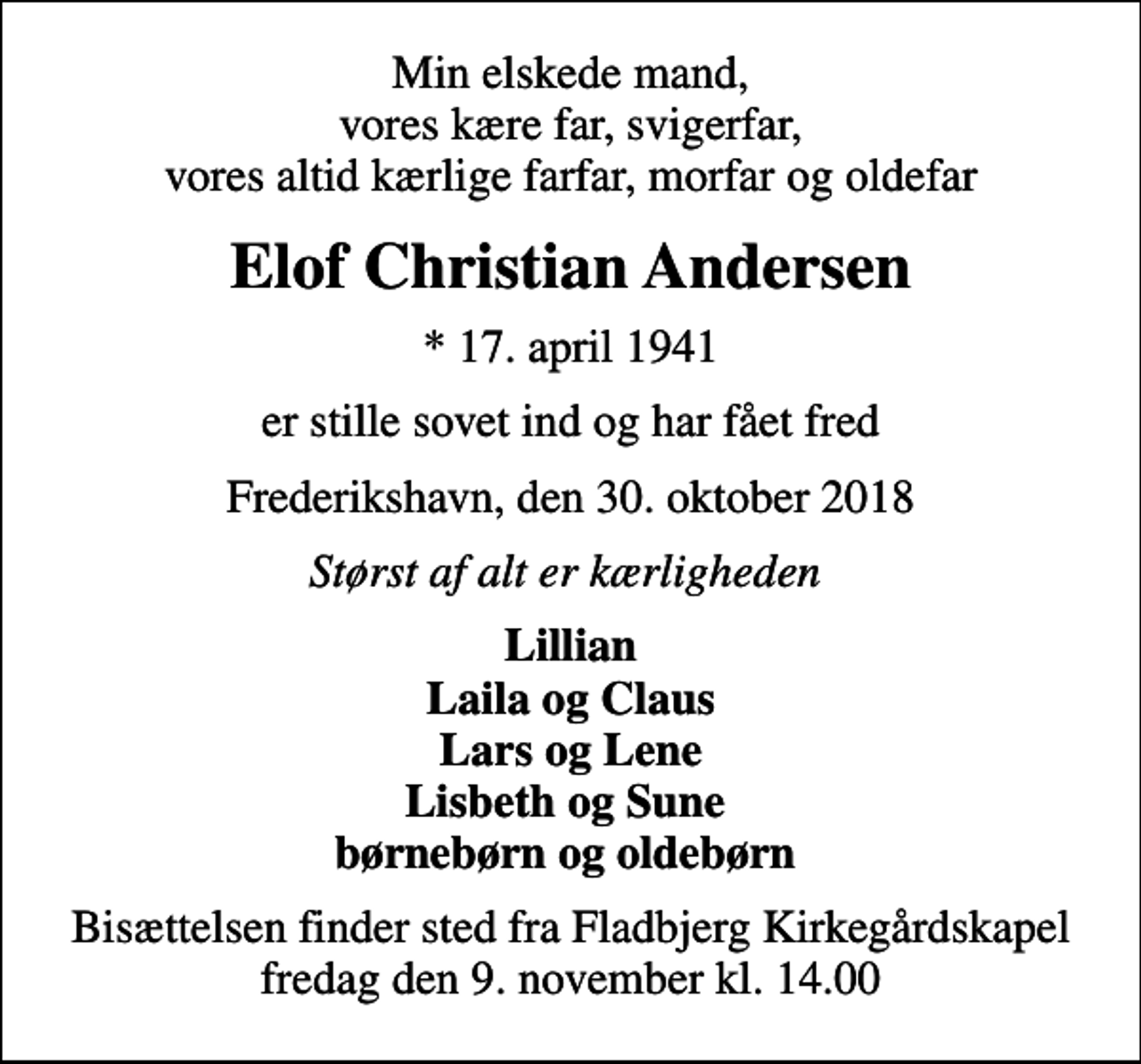 <p>Min elskede mand, vores kære far, svigerfar, vores altid kærlige farfar, morfar og oldefar<br />Elof Christian Andersen<br />* 17. april 1941<br />er stille sovet ind og har fået fred<br />Frederikshavn, den 30. oktober 2018<br />Størst af alt er kærligheden<br />Lillian Laila og Claus Lars og Lene Lisbeth og Sune børnebørn og oldebørn<br />Bisættelsen finder sted fra Fladbjerg Kirkegårdskapel fredag den 9. november kl. 14.00</p>