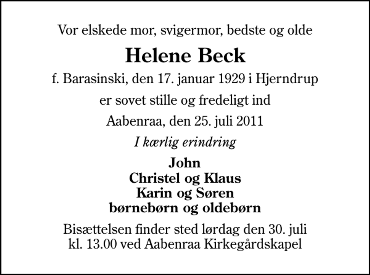 <p>Vor elskede mor, svigermor, bedste og olde<br />Helene Beck<br />f. Barasinski, den 17. januar 1929 i Hjerndrup<br />er sovet stille og fredeligt ind<br />Aabenraa, den 25. juli 2011<br />I kærlig erindring<br />John Christel og Klaus Karin og Søren børnebørn og oldebørn<br />Bisættelsen finder sted lørdag den 30. juli kl. 13.00 ved Aabenraa Kirkegårdskapel</p>