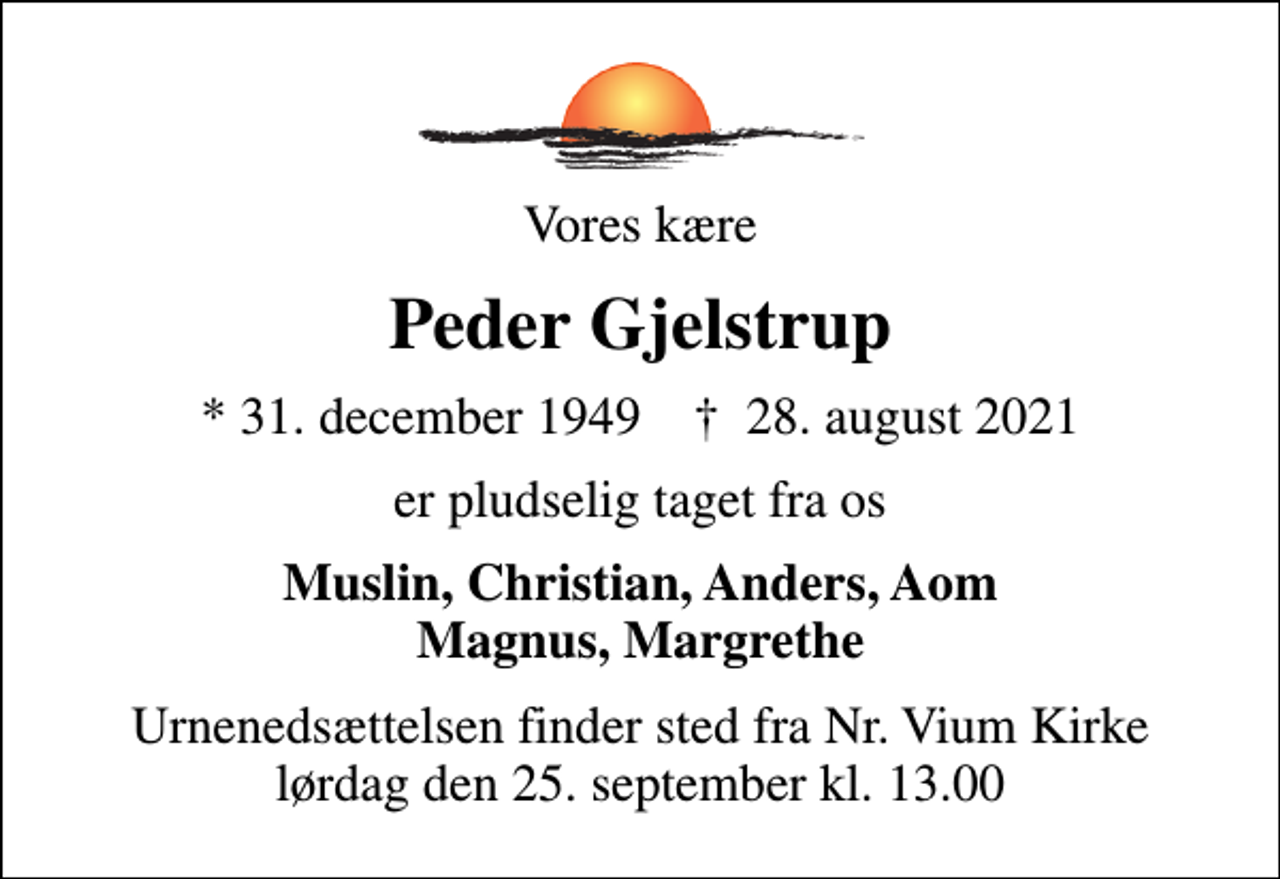 <p>Vores kære<br />Peder Gjelstrup<br />* 31. december 1949 ✝ 28. august 2021<br />er pludselig taget fra os<br />Muslin, Christian, Anders, Aom Magnus, Margrethe<br />Urnenedsættelsen finder sted fra Nr. Vium Kirke lørdag den 25. september kl. 13.00</p>