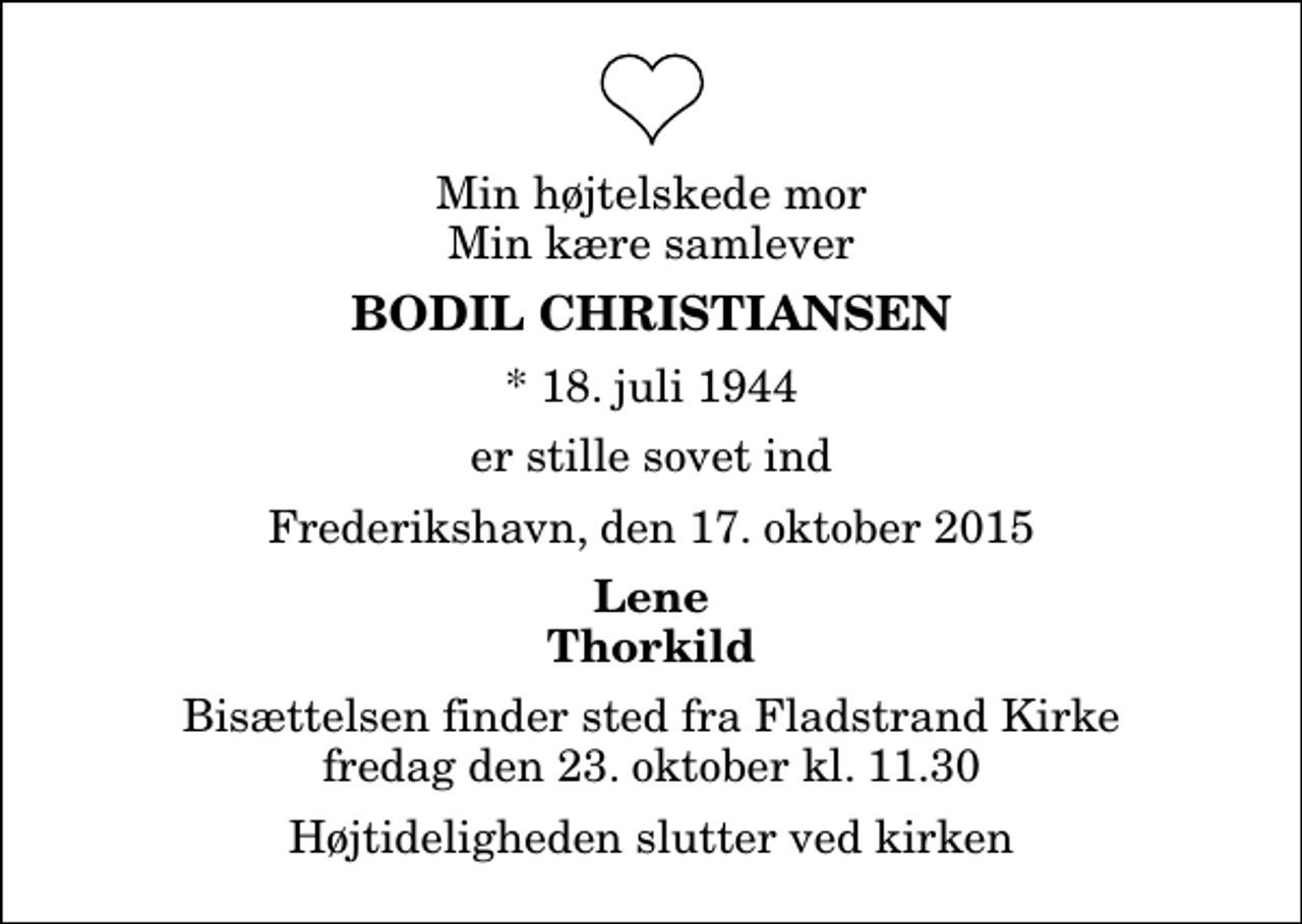 <p>Min højtelskede mor Min kære samlever<br />Bodil Christiansen<br />* 18. juli 1944<br />er stille sovet ind<br />Frederikshavn, den 17. oktober 2015<br />Lene Thorkild<br />Bisættelsen finder sted fra Fladstrand Kirke fredag den 23. oktober kl. 11.30 Højtideligheden slutter ved kirken</p>