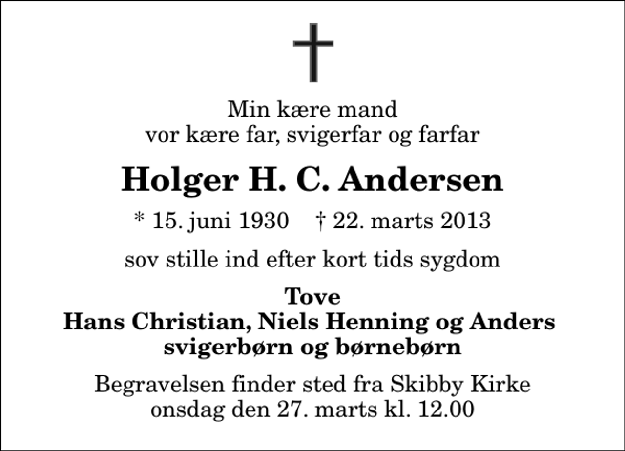 <p>Min kære mand vor kære far, svigerfar og farfar<br />Holger H. C. Andersen<br />* 15. juni 1930 ✝ 22. marts 2013<br />sov stille ind efter kort tids sygdom<br />Tove Hans Christian, Niels Henning og Anders svigerbørn og børnebørn<br />Begravelsen finder sted fra Skibby Kirke onsdag den 27. marts kl. 12.00</p>