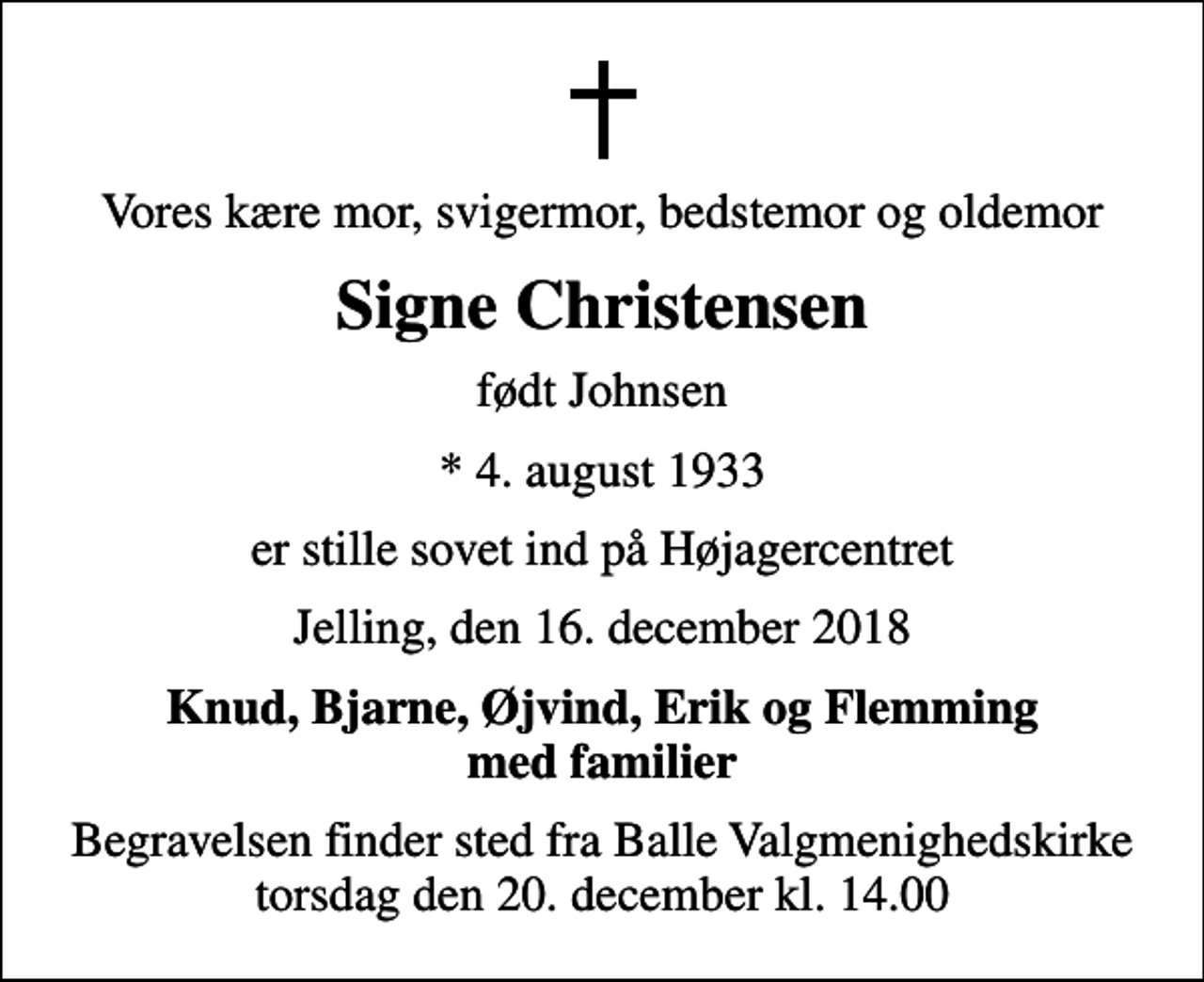 <p>Vores kære mor, svigermor, bedstemor og oldemor<br />Signe Christensen<br />født Johnsen<br />* 4. august 1933<br />er stille sovet ind på Højagercentret<br />Jelling, den 16. december 2018<br />Knud, Bjarne, Øjvind, Erik og Flemming med familier<br />Begravelsen finder sted fra Balle Valgmenighedskirke torsdag den 20. december kl. 14.00</p>