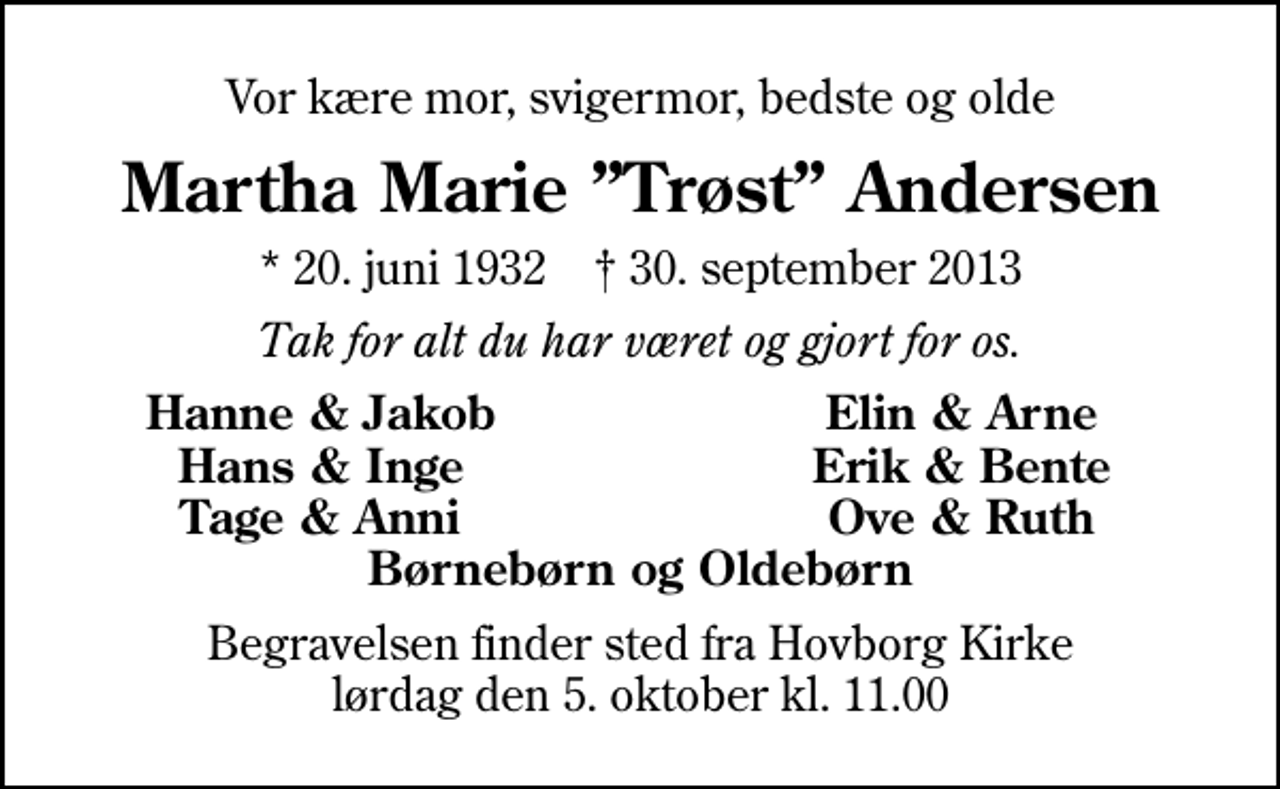 <p>Vor kære mor, svigermor, bedste og olde<br />Martha Marie Trøst Andersen<br />* 20. juni 1932 ✝ 30. september 2013<br />Tak for alt du har været og gjort for os.<br />Hanne &amp; Jakob<br />Elin &amp; Arne<br />Hans &amp; Inge<br />Erik &amp; Bente<br />Tage &amp; Anni<br />Ove &amp; Ruth<br />Begravelsen finder sted fra Hovborg Kirke lørdag den 5. oktober kl. 11.00</p>