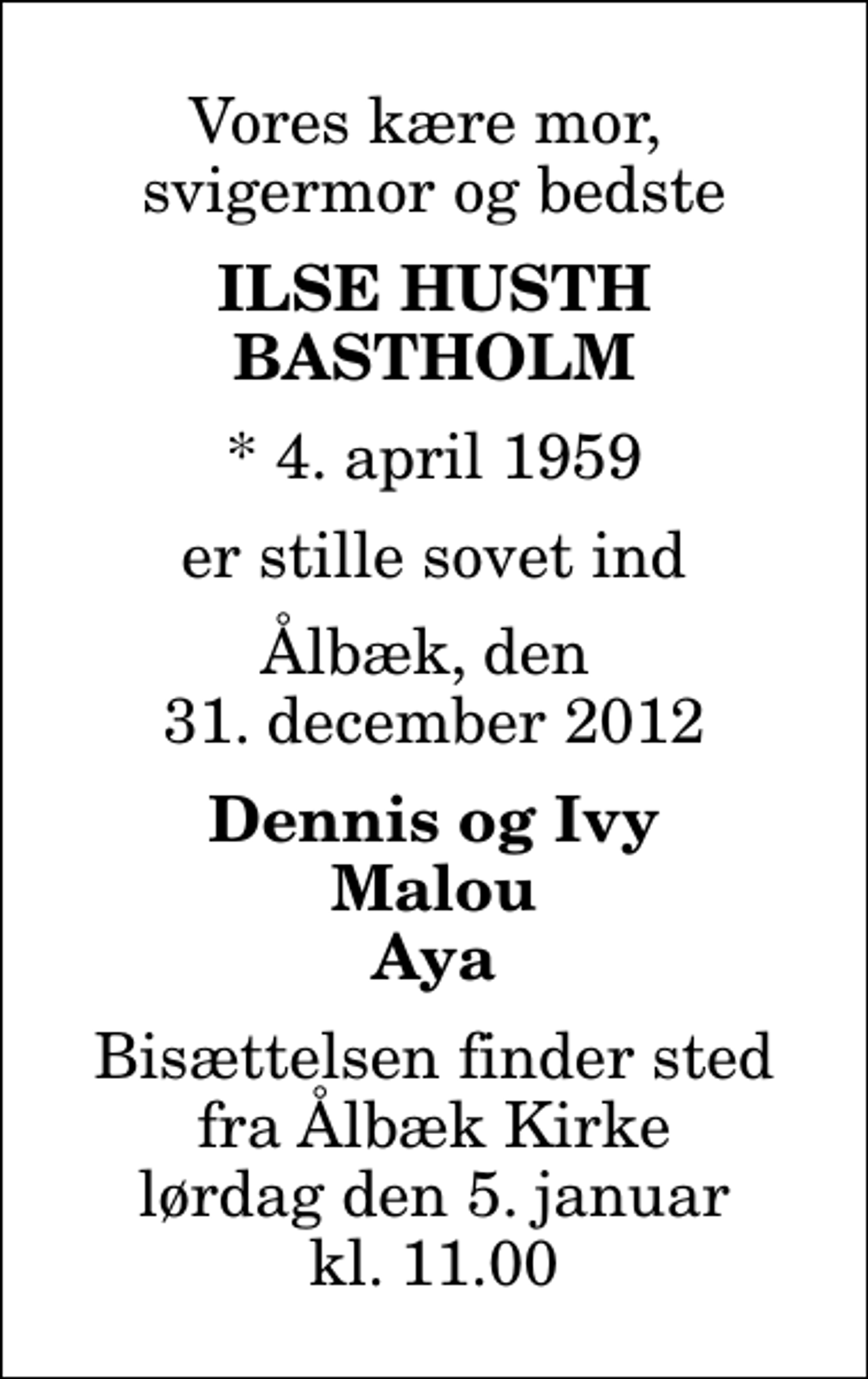 <p>Vores kære mor, svigermor og bedste<br />Ilse Husth Bastholm<br />* 4. april 1959<br />er stille sovet ind<br />Ålbæk, den 31. december 2012<br />Dennis og Ivy Malou Aya<br />Bisættelsen finder sted fra Ålbæk Kirke lørdag den 5. januar kl. 11.00</p>