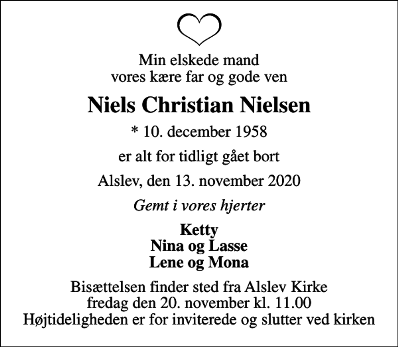 <p>Min elskede mand vores kære far og gode ven<br />Niels Christian Nielsen<br />* 10. december 1958<br />er alt for tidligt gået bort<br />Alslev, den 13. november 2020<br />Gemt i vores hjerter<br />Ketty Nina og Lasse Lene og Mona<br />Bisættelsen finder sted fra Alslev Kirke fredag den 20. november kl. 11.00 Højtideligheden er for inviterede og slutter ved kirken</p>