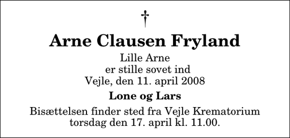 <p>Arne Clausen Fryland<br />Lille Arne er stille sovet ind Vejle, den 11. april 2008<br />Lone og Lars<br />Bisættelsen finder sted fra Skovkapellet torsdag den 17. april kl. 11.00</p>