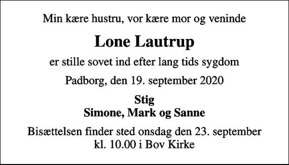 <p>Min kære hustru, vor kære mor og veninde<br />Lone Lautrup<br />er stille sovet ind efter lang tids sygdom<br />Padborg, den 19. september 2020<br />Stig Simone, Mark og Sanne<br />Bisættelsen finder sted onsdag den 23. september kl. 10.00 i Bov Kirke</p>