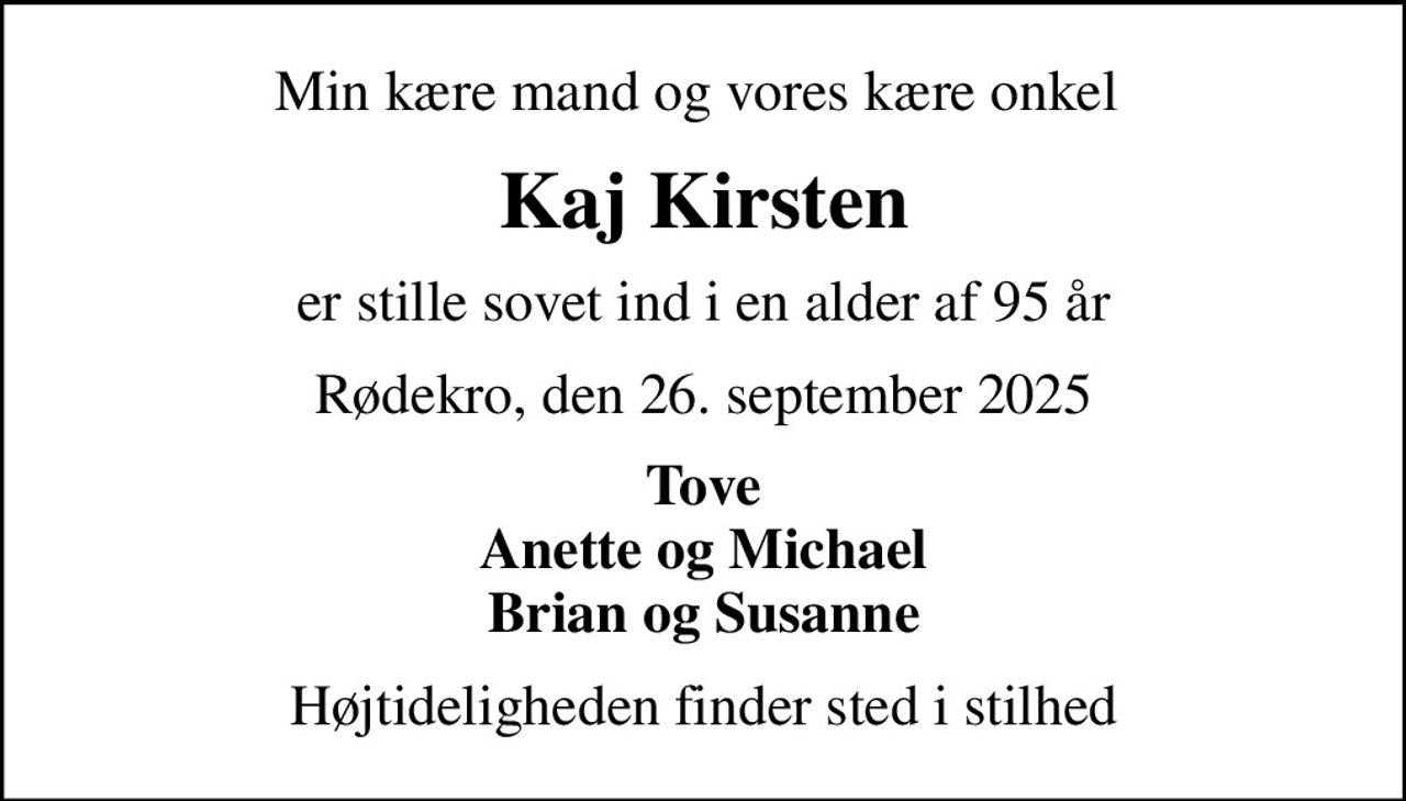 Min kære mand og vores kære onkel 
Kaj Kirsten
er stille sovet ind i en alder af 95 år
Rødekro, den 26. september 2025
Tove Anette og Michael Brian og Susanne
Højtideligheden finder sted i stilhed