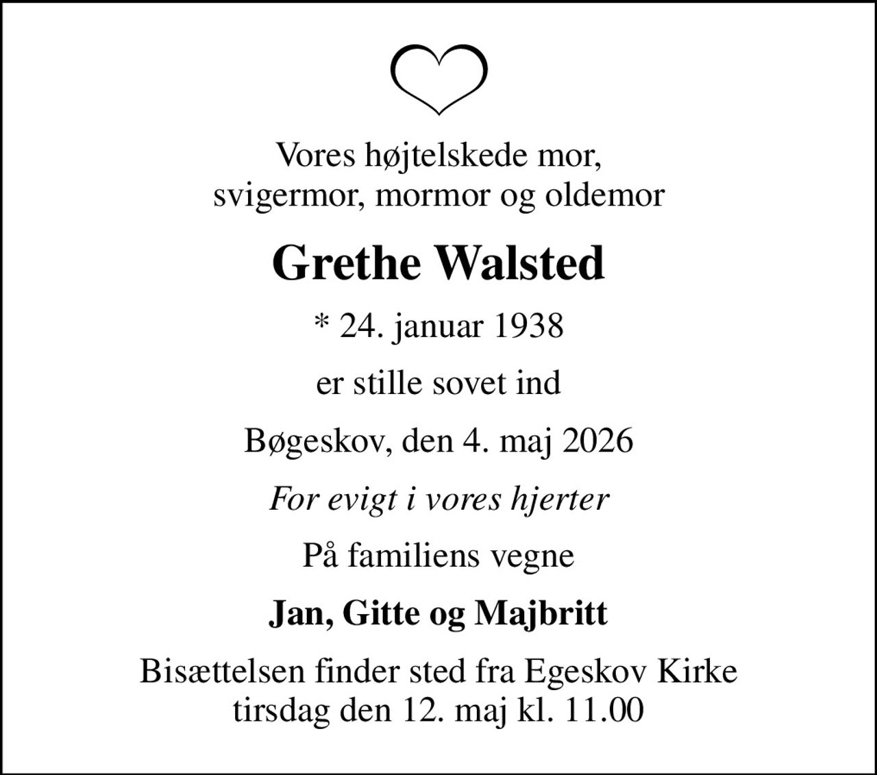 Vores højtelskede mor, svigermor, mormor og oldemor
Grethe Walsted
* 24. januar 1938
er stille sovet ind
Bøgeskov, den 4. maj 2026
For evigt i vores hjerter
På familiens vegne
Jan, Gitte og Majbritt
Bisættelsen finder sted fra Egeskov Kirke  tirsdag den 12. maj kl. 11.00