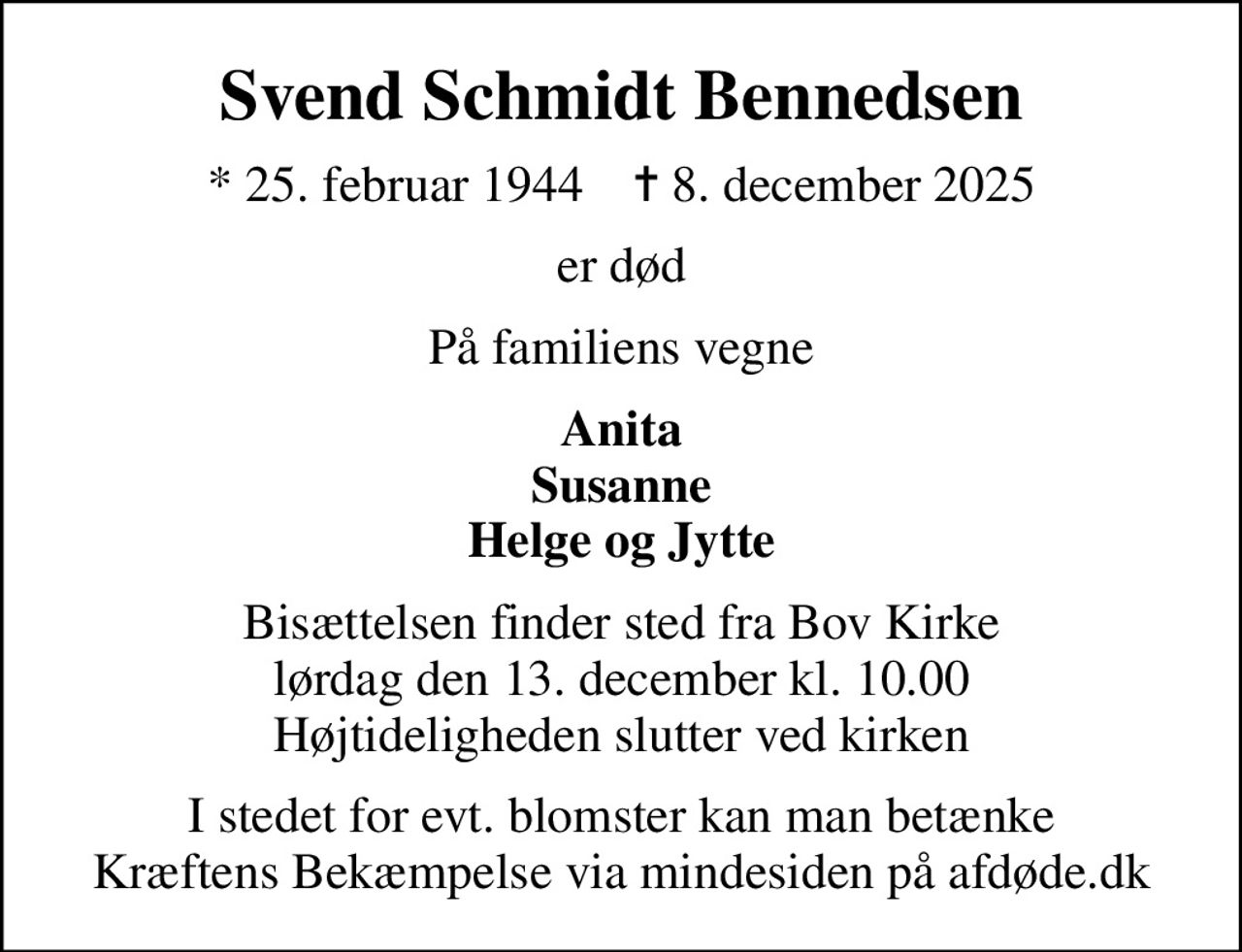 Svend Schmidt Bennedsen
* 25. februar 1944    ✝ 8. december 2025
er død
På familiens vegne
Anita Susanne Helge og Jytte
Bisættelsen finder sted fra Bov Kirke  lørdag den 13. december kl. 10.00  Højtideligheden slutter ved kirken
I stedet for evt. blomster kan man betænke
					Kræftens Bekæmpelse via mindesiden på afdøde.dk