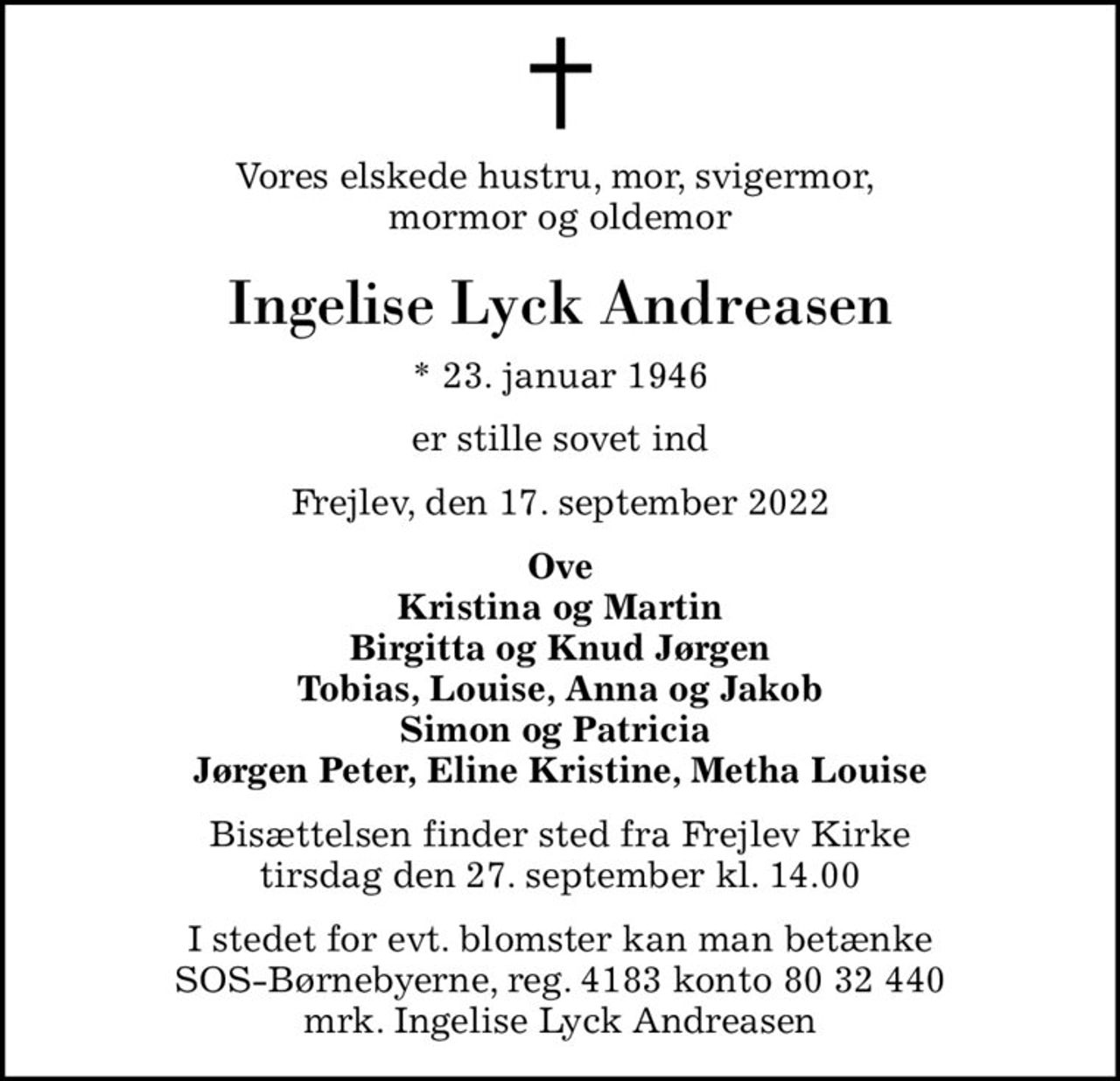 Vores elskede hustru, mor, svigermor,  mormor og oldemor
Ingelise Lyck Andreasen
* 23. januar 1946
er stille sovet ind
Frejlev, den 17. september 2022
Ove Kristina og Martin Birgitta og Knud Jørgen Tobias, Louise, Anna og Jakob Simon og Patricia  Jørgen Peter, Eline Kristine, Metha Louise
Bisættelsen finder sted fra Frejlev Kirke  tirsdag den 27. september kl. 14.00 
I stedet for evt. blomster kan man betænke
					SOS-Børnebyerne reg.4183konto8032440mrk. Ingelise Lyck
					Andreasen