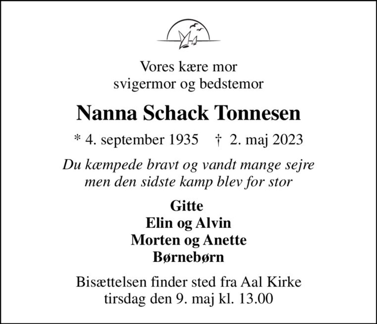 Vores kære mor svigermor og bedstemor
Nanna Schack Tonnesen
* 4. september 1935    ✝ 2. maj 2023
Du kæmpede bravt og vandt mange sejre men den sidste kamp blev for stor
Gitte  Elin og Alvin Morten og Anette Børnebørn
Bisættelsen finder sted fra Aal Kirke  tirsdag den 9. maj kl. 13.00
