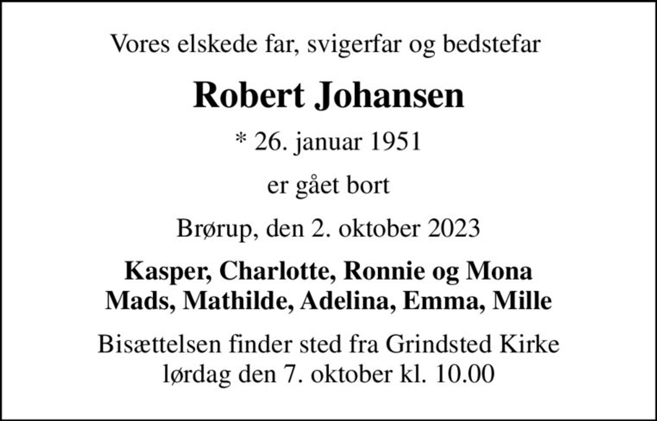 Vores elskede far, svigerfar og bedstefar 
Robert Johansen
* 26. januar 1951
er gået bort
Brørup, den 2. oktober 2023
Kasper, Charlotte, Ronnie og Mona Mads, Mathilde, Adelina, Emma, Mille
Bisættelsen finder sted fra Grindsted Kirke  lørdag den 7. oktober kl. 10.00