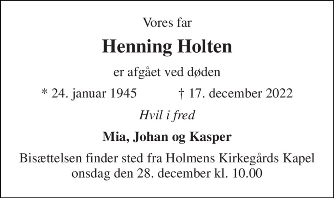 Vores far 
Henning Holten 
er afgået ved døden 
★​ 24. januar 1945​            ✝​ 17. december 2022 
Hvil i fred 
Mia, Johan og Kasper 
Bisættelsen​ finder sted fra Holmens Kirkegårds Kapel​ onsdag den 28. december​ kl. 10.00