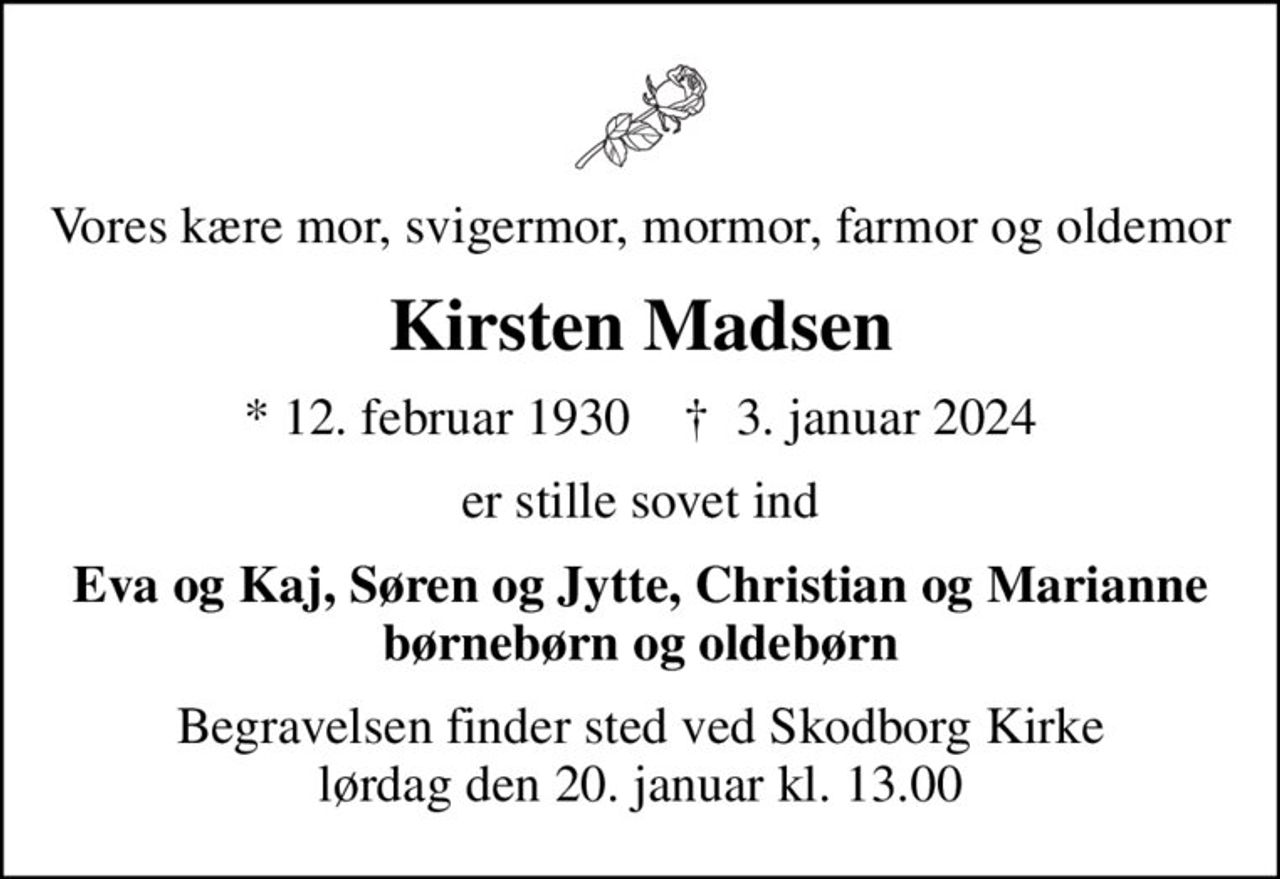 Vores kære mor, svigermor, mormor, farmor og oldemor
Kirsten Madsen
* 12. februar 1930    ✝ 3. januar 2024
er stille sovet ind
Eva og Kaj, Søren og Jytte, Christian og Marianne børnebørn og oldebørn
Begravelsen finder sted ved Skodborg Kirke  lørdag den 20. januar kl. 13.00