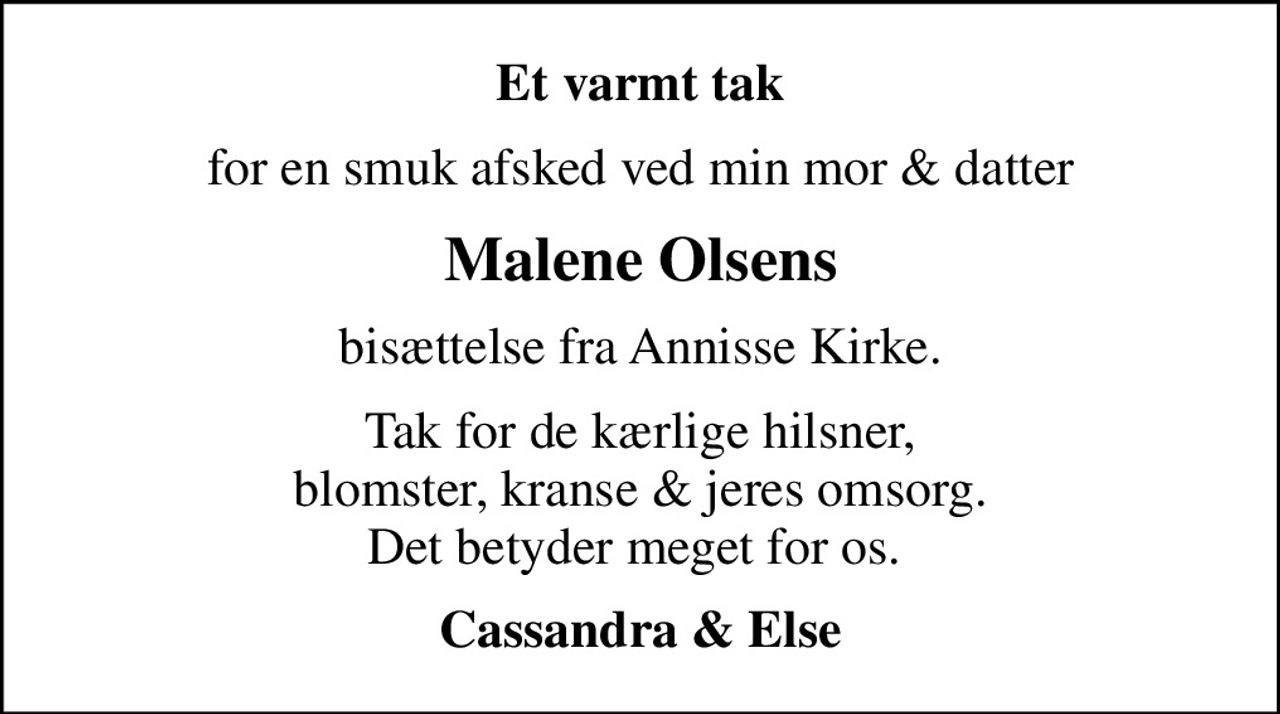 Et varmt tak
for en smuk afsked ved min mor & datter
Malene Olsens
bisættelse fra Annisse Kirke.
Tak for de kærlige hilsner, blomster, kranse & jeres omsorg. Det betyder meget for os. 
Cassandra & Else