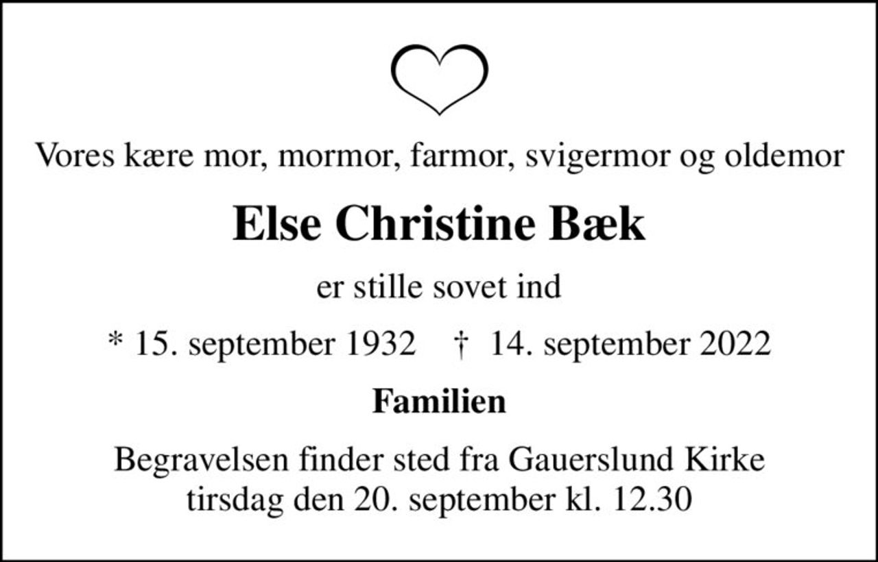 Vores kære mor, mormor, farmor, svigermor og oldemor
Else Christine Bæk
er stille sovet ind
* 15. september 1932    ✝ 14. september 2022
Familien
Begravelsen finder sted fra Gauerslund Kirke  tirsdag den 20. september kl. 12.30