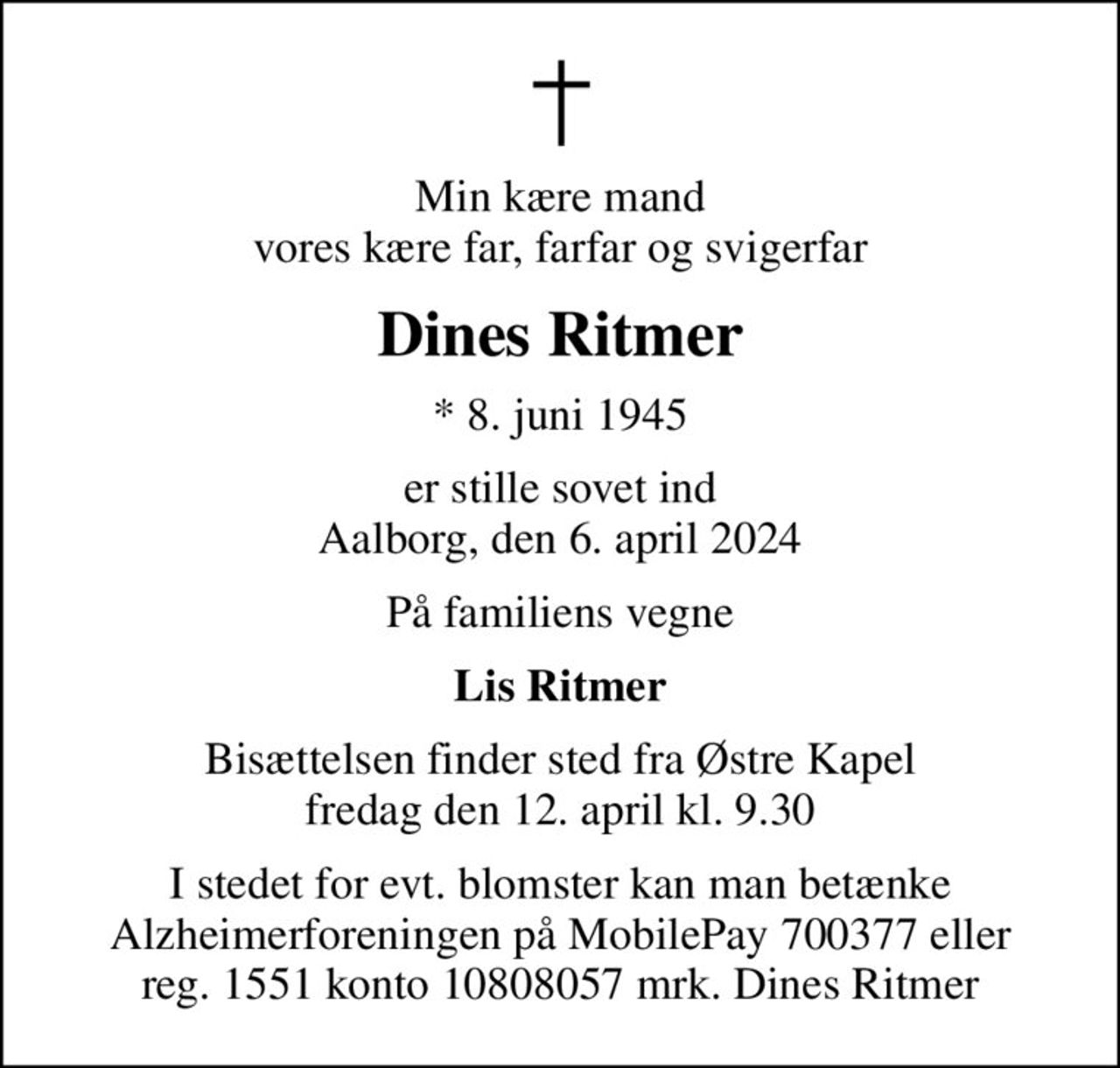 Min kære mand vores kære far, farfar og svigerfar
Dines Ritmer
* 8. juni 1945
er stille sovet ind Aalborg, den 6. april 2024
På familiens vegne
Lis Ritmer
Bisættelsen finder sted fra Østre Kapel  fredag den 12. april kl. 9.30 
I stedet for evt. blomster kan man betænke
					Alzheimerforeningen reg.nr.1551konto10808057mrk. Dines
					Ritmer
I stedet for evt. blomster kan man betænke Alzheimerforeningen på MobilePay 700377 eller reg. 1551 konto 10808057 mrk. Dines Ritmer